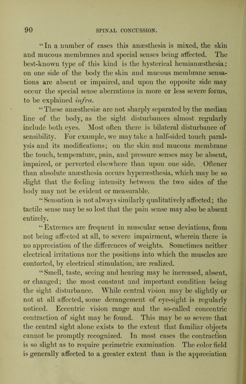 “In a number of cases this anaesthesia is mixed, the skin and mucous membranes and special senses being affected. The best-known type of this kind is the hysterical hemianaesthesia; on one side of the body the skin and mucous membrane sensa- tions are absent or impaired, and upon the opposite side may occur the special sense aberrations in more or less severe forms, to be explained infra. “ These anaesthesiae are not sharply separated by the median line of the body, as the sight disturbances almost regularly include both eyes. Most often there is bilateral disturbance of sensibility. For example, we may take a half-sided touch paral- ysis and its modifications; on the skin and mucous membrane the touch, temperature, pain, and pressure senses may be absent, impaired, or perverted elsewhere than upon one side. . Oftener than absolute anaesthesia occurs hyperaesthesia, which may be so slight that the feeling intensity between the two sides of the body may not be evident or measurable. “ Sensation is not always similarly qualitatively affected; the tactile sense may be so lost that the pain sense may also be absent entirely. “Extremes are frequent in muscular sense deviations, from not being affected at all, to severe impairment, wherein there is no appreciation of the differences of weights. Sometimes neither electrical irritations nor the positions into which the muscles are contorted, by electrical stimulation, are realized. “ Smell, taste, seeing and hearing may be increased, absent, or changed; the most constant and important condition being the sight disturbance. While central vision may be slightly or not at all affected, some derangement of eye-sight is regularly noticed. Eccentric vision range and the so-called concentric contraction of sight may be found. This may be so severe that the central sight alone exists to the extent that familiar objects cannot be promptly recognized. In most cases the contraction is so slight as to require perimetric examination. The color field is generally affected to a greater extent than is the appreciation