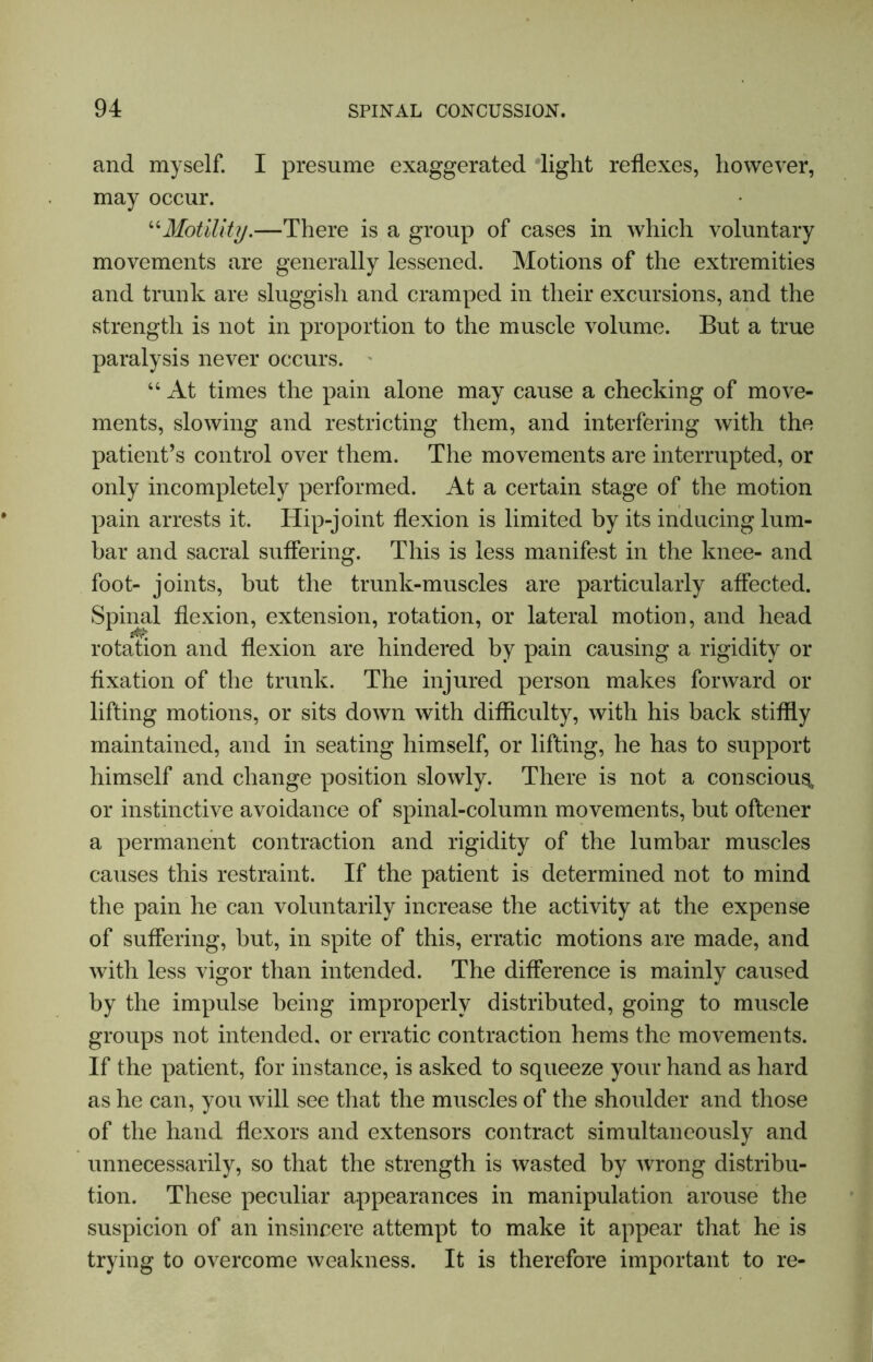 and myself. I presume exaggerated light reflexes, however, may occur. “Motility.—There is a group of cases in which voluntary movements are generally lessened. Motions of the extremities and trunk are sluggish and cramped in their excursions, and the strength is not in proportion to the muscle volume. But a true paralysis never occurs. “ At times the pain alone may cause a checking of move- ments, slowing and restricting them, and interfering with the patient’s control over them. The movements are interrupted, or only incompletely performed. At a certain stage of the motion pain arrests it. Hip-joint flexion is limited by its inducing lum- bar and sacral suffering. This is less manifest in the knee- and foot- joints, but the trunk-muscles are particularly affected. Spinal flexion, extension, rotation, or lateral motion, and head rotation and flexion are hindered by pain causing a rigidity or fixation of the trunk. The injured person makes forward or lifting motions, or sits down with difficulty, with his back stiffly maintained, and in seating himself, or lifting, he has to support himself and change position slowly. There is not a conscious* or instinctive avoidance of spinal-column movements, but oftener a permanent contraction and rigidity of the lumbar muscles causes this restraint. If the patient is determined not to mind the pain he can voluntarily increase the activity at the expense of suffering, but, in spite of this, erratic motions are made, and with less vigor than intended. The difference is mainly caused by the impulse being improperly distributed, going to muscle groups not intended, or erratic contraction hems the movements. If the patient, for instance, is asked to squeeze your hand as hard as he can, you will see that the muscles of the shoulder and those of the hand flexors and extensors contract simultaneously and unnecessarily, so that the strength is wasted by wrong distribu- tion. These peculiar appearances in manipulation arouse the suspicion of an insincere attempt to make it appear that he is trying to overcome weakness. It is therefore important to re-