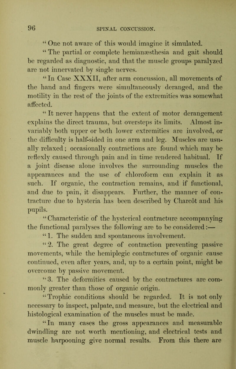 “ One not aware of this would imagine it simulated. “ The partial or complete hemiansesthesia and gait should be regarded as diagnostic, and that the muscle groups paralyzed are not innervated by single nerves. “In Case XXXII, after arm concussion, all movements of the hand and fingers were simultaneously deranged, and the motility in the rest of the joints of the extremities was somewhat affected. “ It never happens that the extent of motor derangement explains the direct trauma, but oversteps its limits. Almost in- variably both upper or both lower extremities are involved, or the difficulty is half-sided in one arm and leg. Muscles are usu- ally relaxed; occasionally contractions are found which may be reflexly caused through pain and in time rendered habitual. If a joint disease alone involves the surrounding muscles the appearances and the use of chloroform can explain it as such. If organic, the contraction remains, and if functional, and due to pain, it disappears. Further, the manner of con- tracture due to hysteria has been described by Charcot and his pupils. “Characteristic of the hysterical contracture accompanying the functional paralyses the following are to be considered:— “1. The sudden and spontaneous involvement. “ 2. The great degree of contraction preventing passive movements, while the hemiplegic contractures of organic cause continued, even after years, and, up to a certain point, might be overcome by passive movement. “ 3. The deformities caused by the contractures are com- monly greater than those of organic origin. “Trophic conditions should be regarded. It is not only necessary to inspect, palpate, and measure, hut the electrical and histological examination of the muscles must be made. “In many cases the gross appearances and measurable dwindling are not worth mentioning, and electrical tests and muscle harpooning give normal results. From this there are