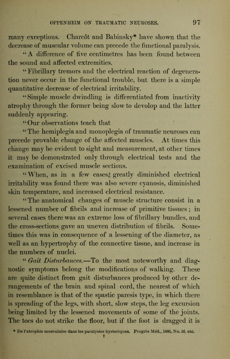 many exceptions. Charcot and Babinsky* have shown that the decrease of muscular volume can precede the functional paralysis. 64 A difference of five centimetres has been found between the sound and affected extremities. 44 Fibrillary tremors and the electrical reaction of degenera- tion never occur in the functional trouble, but there is a simple quantitative decrease of electrical irritability. “Simple muscle dwindling is differentiated from inactivity atrophy through the former being slow to devolop and the latter suddenly appearing. 44 Our observations teach that 44 The hemiplegia and monoplegia of traumatic neuroses can precede provable, change of the affected muscles. At times this change may be evident to sight and measurement, at other times it may be demonstrated only through electrical tests and the examination of excised muscle sections. 44 When, as in a few cases* greatly diminished electrical irritability was found there was also severe cyanosis, diminished skin temperature, and increased electrical resistance. 44 The anatomical changes of muscle structure consist in a lessened number of fibrils and increase of primitive tissues ; in several cases there was an extreme loss of fibrillary bundles, and the cross-sections gave an uneven distribution of fibrils. Some- times this was in consequence of a lessening of the diameter, as well as an hypertrophy of the connective tissue, and increase in the numbers of nuclei. 44 Gait Disturbances.—To the most noteworthy and diag- nostic symptoms belong the modifications of walking. These are quite distinct from gait disturbances produced by other de- rangements of the brain and spinal cord, the nearest of which in resemblance is that of the spastic paresis type, in which there is spreading of the legs, with short, slow steps, the leg excursion being limited by the lessened movements of some of the joints. The toes do not strike the floor, but if the foot is dragged it is * De l’atropliie musculaire dans les paralysies hysteriques. Progres Med., 1886,. No. 16, etc.