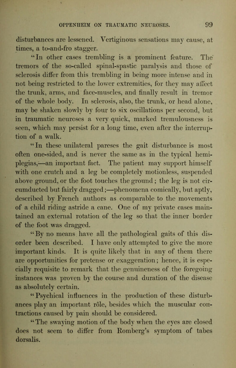 disturbances are lessened. Vertiginous sensations may cause, at times, a to-and-fro stagger. “In other cases trembling is a prominent feature. The' tremors of the so-called spinal-spastic paralysis and those of sclerosis differ from this trembling in being more intense and in not being restricted to the lower extremities, for they may affect the trunk, arms, and face-muscles, and finally result in tremor of the whole body. In sclerosis, also, the trunk, or head alone, may be shaken slowly by four to six oscillations per second, but in traumatic neuroses a very quick, marked tremulousness is seen, which may persist for a long time, even after the interrup- tion of a walk. “In these unilateral pareses the gait disturbance is most often one-sided, and is never the same as in the typical hemi- plegias,-—an important fact. The patient may support himself with one crutch and a leg be completely motionless, suspended above ground, or the foot touches the ground; the leg is not cir- cumducted but fairly dragged;—phenomena comically, but aptly, described by French authors as comparable to the movements of a child riding astride a cane. One of my private cases main- tained an external rotation of the leg so that the inner border of the foot was dragged. “By no means have all the pathological gaits of this dis- order been described. I have only attempted to give the more important kinds. It is quite likely that in any of them there are opportunities for pretense or exaggeration; hence, it is espe- cially requisite to remark that the genuineness of the foregoing instances was proven by the course and duration of the disease as absolutely certain. “Psychical influences in the production of these disturb- ances play an important role, besides which the muscular con- tractions caused by pain should be considered. “ The swaying motion of the body when the eyes are closed does not seem to differ from Bomberg’s symptom of tabes dorsalis.