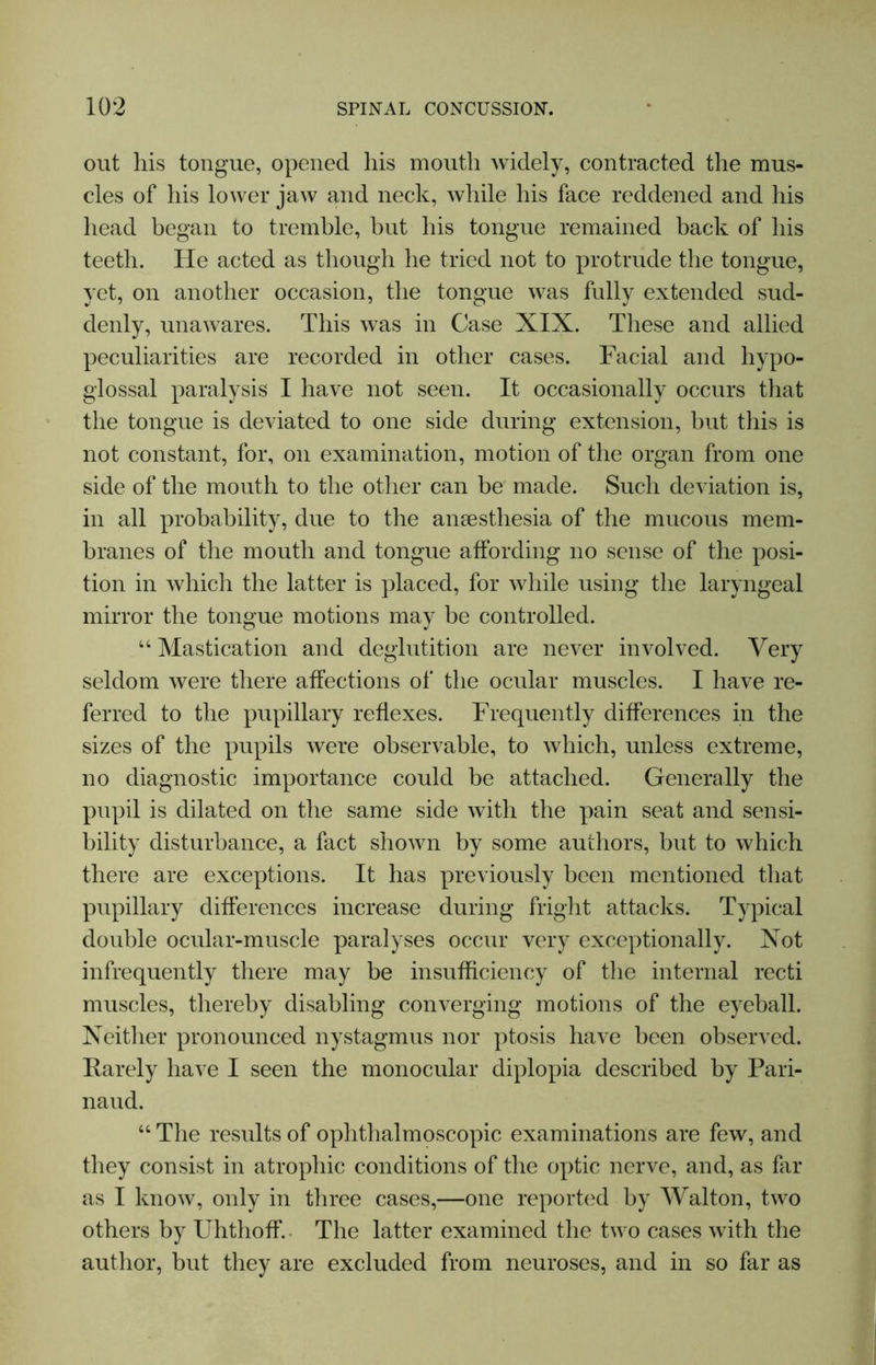 out his tongue, opened his mouth widely, contracted the mus- cles of his lower jaw and neck, while his face reddened and his head began to tremble, but his tongue remained back of his teeth. He acted as though he tried not to protrude the tongue, yet, on another occasion, the tongue was fully extended sud- denly, unawares. This was in Case XIX. These and allied peculiarities are recorded in other cases. Facial and hypo- glossal paralysis I have not seen. It occasionally occurs that the tongue is deviated to one side during extension, but this is not constant, for, on examination, motion of the organ from one side of the mouth to the other can be made. Such deviation is, in all probability, due to the anaesthesia of the mucous mem- branes of the mouth and tongue affording no sense of the posi- tion in which the latter is placed, for while using the laryngeal mirror the tongue motions may be controlled. “ Mastication and deglutition are never involved. Very seldom were there affections of the ocular muscles. I have re- ferred to the pupillary reflexes. Frequently differences in the sizes of the pupils were observable, to which, unless extreme, no diagnostic importance could be attached. Generally the pupil is dilated on the same side with the pain seat and sensi- bility disturbance, a fact shown by some authors, but to which there are exceptions. It has previously been mentioned that pupillary differences increase during fright attacks. Typical double ocular-muscle paralyses occur very exceptionally. Xot infrequently there may be insufficiency of the internal recti muscles, thereby disabling converging motions of the eyeball. Neither pronounced nystagmus nor ptosis have been observed. Rarely have I seen the monocular diplopia described by Pari- naud. “ The results of ophthalmoscopic examinations are few, and they consist in atrophic conditions of the optic nerve, and, as far as I know, only in three cases,—one reported by Walton, two others by Uhthoff. The latter examined the two cases with the author, but they are excluded from neuroses, and in so far as