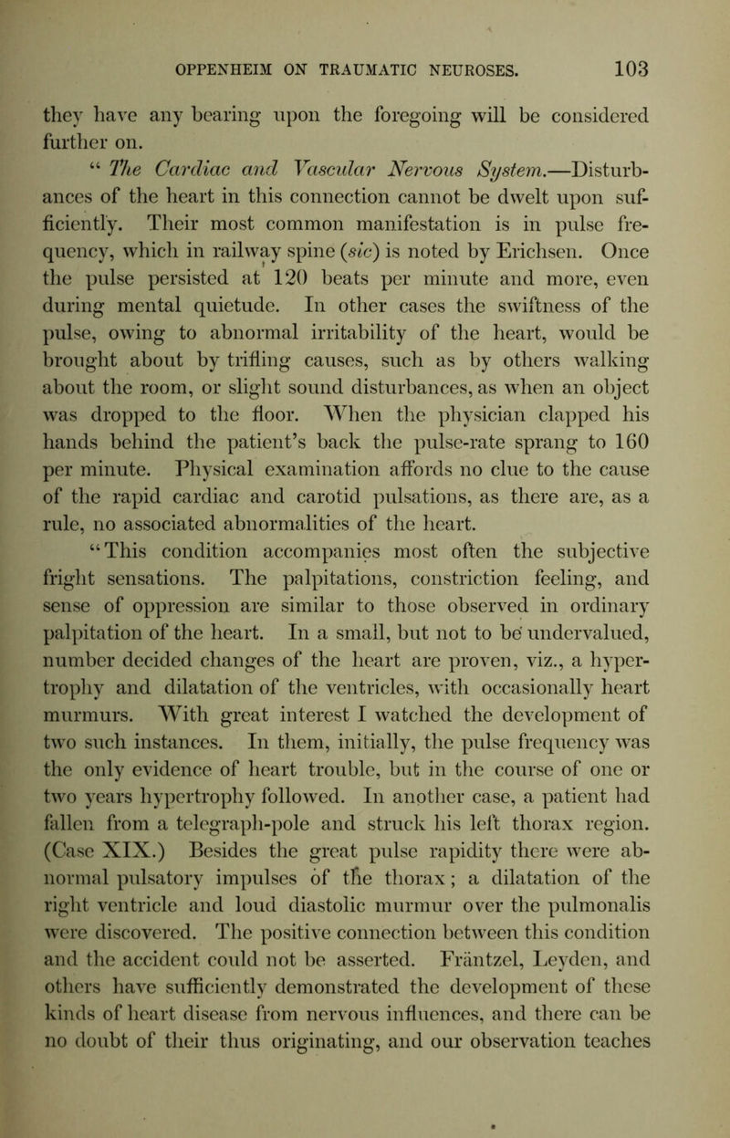 they have any bearing upon the foregoing will be considered further on. “ The Cardiac and Vascular Nervous System.—Disturb- ances of the heart in this connection cannot be dwelt upon suf- ficiently. Their most common manifestation is in pulse fre- quency, which in railway spine (sic) is noted by Erichsen. Once the pulse persisted at 120 beats per minute and more, even during mental quietude. In other cases the swiftness of the pulse, owing to abnormal irritability of the heart, would be brought about by trifling causes, such as by others walking about the room, or slight sound disturbances, as when an object was dropped to the floor. When the physician clapped his hands behind the patient’s back the pulse-rate sprang to 160 per minute. Physical examination affords no clue to the cause of the rapid cardiac and carotid pulsations, as there are, as a rule, no associated abnormalities of the heart. “This condition accompanies most often the subjective fright sensations. The palpitations, constriction feeling, and sense of oppression are similar to those observed in ordinary palpitation of the heart. In a small, but not to be undervalued, number decided changes of the heart are proven, viz., a hyper- trophy and dilatation of the ventricles, with occasionally heart murmurs. With great interest I watched the development of two such instances. In them, initially, the pulse frequency was the only evidence of heart trouble, but in the course of one or two years hypertrophy followed. In another case, a patient had fallen from a telegraph-pole and struck his left thorax region. (Case XIX.) Besides the great pulse rapidity there were ab- normal pulsatory impulses of the thorax; a dilatation of the right ventricle and loud diastolic murmur over the pulmonalis were discovered. The positive connection between this condition and the accident could not be asserted. Friintzel, Leyden, and others have sufficiently demonstrated the development of these kinds of heart disease from nervous influences, and there can be no doubt of their thus originating, and our observation teaches