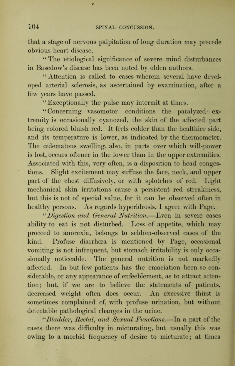 that a stage of nervous palpitation of long duration may precede obvious heart disease. “ The etiological significance of severe mind disturbances in Basedow’s disease has been noted by olden authors. “ Attention is called to cases wherein several have devel- oped arterial sclerosis, as ascertained by examination, after a few years have passed. “Exceptionally the pulse may intermit at times. “ Concerning vasomotor conditions the paralyzed ex- tremity is occasionally cyanozed, the skin of the alfected part being colored bluish red. It feels colder than the healthier side, and its temperature is lower, as indicated by the thermometer. The cedematous swelling, also, in parts over which will-power is lost, occurs oftener in the lower than in the upper extremities. Associated with this, very often, is a disposition to head conges- tions. Slight excitement may suffuse the face, neck, and upper part of the chest diffusively, or with splotches of red. Light mechanical skin irritations cause a persistent red streakiness, but this is not of special value, for it can be observed often in healthy persons. As regards hyperidrosis, I agree with Page. “Digestion and General Nutrition.—Even in severe cases ability to eat is not disturbed. Loss of appetite, which may proceed to anorexia, belongs to seldom-observed cases of the kind. Profuse diarrhoea is mentioned by Page, occasional vomiting is not infrequent, but stomach irritability is only occa- sionally noticeable. The general nutrition is not markedly affected. In but few patients has the emaciation been so con- siderable, or any appearance of enfeeblement, as to attract atten- tion; but, if we are to believe the statements of patients, decreased weight often does occur. An excessive thirst is sometimes complained of, with profuse urination, but without detectable pathological changes in the urine. “Bladder, Rectal, and Sexual Functions.—In a part of the cases there was difficulty in micturating, but usually this was owing to a morbid frequency of desire to micturate; at times