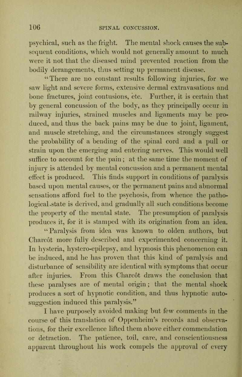 psychical, such as the fright. The mental shock causes the sub- sequent conditions, which would not generally amount to much were it not that the diseased mind prevented reaction from the bodily derangements, thus setting up permanent disease. “There are no constant results following injuries, for we saw light and severe forms, extensive dermal extravasations and bone fractures, joint contusions, etc. Further, it is certain that by general concussion of the body, as they principally occur in railway injuries, strained muscles and ligaments may be pro- duced, and thus the back pains may be due to joint, ligament, and muscle stretching, and the circumstances strongly suggest the probability of a bending of the spinal cord and a pull or strain upon the emerging and entering nerves. This would well suffice to account for the pain; at the same time the moment of injury is attended by mental concussion and a permanent mental effect is produced. This finds support in conditions of paralysis based upon mental causes, or the permanent pains and abnormal sensations afford fuel to the psychosis, from whence the patho- logical.state is derived, and gradually all such conditions become the property of the mental state. The presumption of paralysis produces it, for it is stamped with its origination from an idea. “Paralysis from idea was known to olden authors, but Charcot more fully described and experimented concerning it. In hysteria, hystero-epilepsy, and hypnosis this phenomenon can be induced, and he has proven that this kind of paralysis and disturbance of sensibility are identical with symptoms that occur after injuries. From this Charcot draws the conclusion that these paralyses are of mental origin; that the mental shock produces a sort of hypnotic condition, and thus hypnotic auto- suggestion induced this paralysis.” I have purposely avoided making but few comments in the course of this translation of Oppenheim’s records and observa- tions, for their excellence lifted them above either commendation or detraction. The patience, toil, care, and conscientiousness apparent throughout his work compels the approval of every