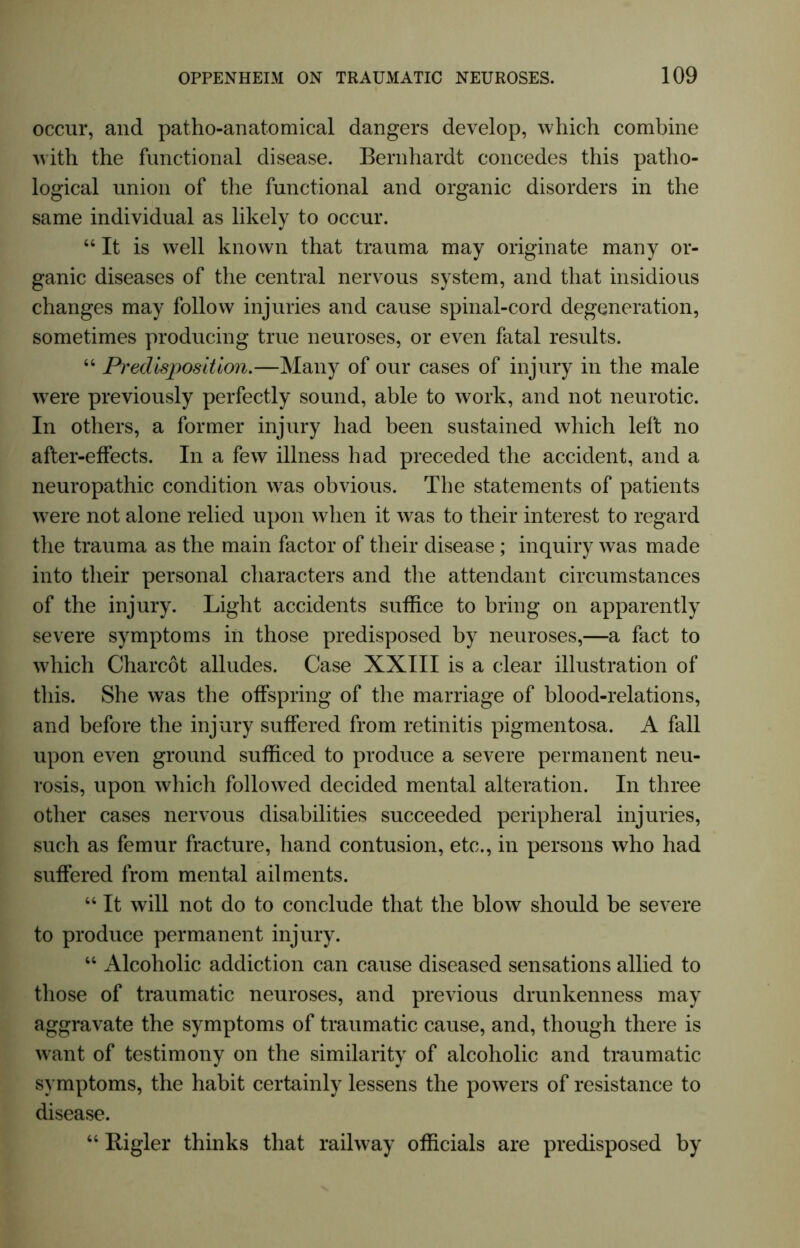 occur, and patho-anatomical dangers develop, which combine with the functional disease. Bernhardt concedes this patho- logical union of the functional and organic disorders in the same individual as likely to occur. “ It is well known that trauma may originate many or- ganic diseases of the central nervous system, and that insidious changes may follow injuries and cause spinal-cord degeneration, sometimes producing true neuroses, or even fatal results. 44 Predisposition.—Many of our cases of injury in the male were previously perfectly sound, able to work, and not neurotic. In others, a former injury had been sustained which left no after-effects. In a few illness had preceded the accident, and a neuropathic condition was obvious. The statements of patients were not alone relied upon when it was to their interest to regard the trauma as the main factor of their disease; inquiry was made into their personal characters and the attendant circumstances of the injury. Light accidents suffice to bring on apparently severe symptoms in those predisposed by neuroses,—a fact to which Charcot alludes. Case XXIII is a clear illustration of this. She was the offspring of the marriage of blood-relations, and before the injury suffered from retinitis pigmentosa. A fall upon even ground sufficed to produce a severe permanent neu- rosis, upon which followed decided mental alteration. In three other cases nervous disabilities succeeded peripheral injuries, such as femur fracture, hand contusion, etc., in persons who had suffered from mental ailments. 44 It will not do to conclude that the blow should be severe to produce permanent injury. 44 Alcoholic addiction can cause diseased sensations allied to those of traumatic neuroses, and previous drunkenness may aggravate the symptoms of traumatic cause, and, though there is want of testimony on the similarity of alcoholic and traumatic symptoms, the habit certainly lessens the powers of resistance to disease. 44 Bigler thinks that railway officials are predisposed by