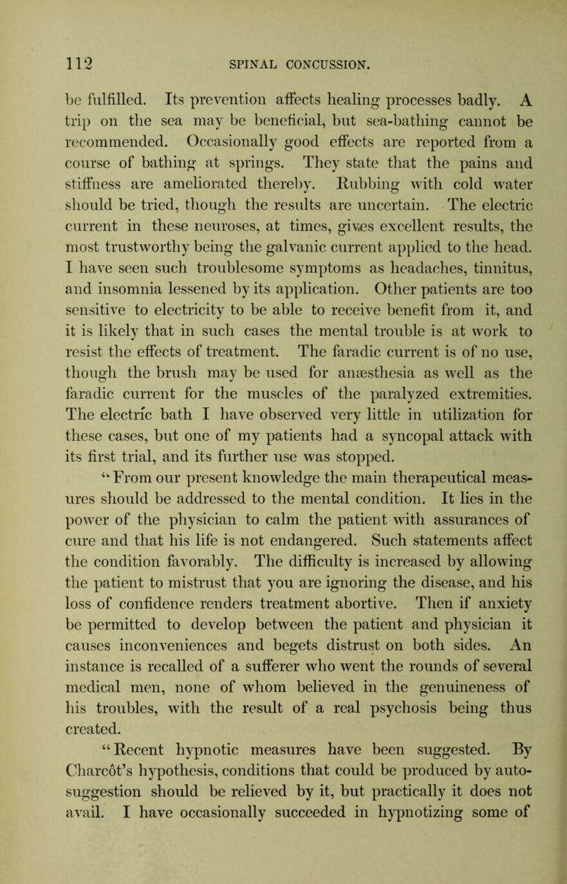 be fulfilled. Its prevention affects healing processes badly. A trip on the sea may be beneficial, but sea-bathing cannot be recommended. Occasionally good effects are reported from a course of bathing at springs. They state that the pains and stiffness are ameliorated thereby. Rubbing with cold water should be tried, though the results are uncertain. The electric current in these neuroses, at times, gives excellent results, the most trustworthy being the galvanic current applied to the head. I have seen such troublesome symptoms as headaches, tinnitus, and insomnia lessened by its application. Other patients are too sensitive to electricity to be able to receive benefit from it, and it is likely that in such cases the mental trouble is at work to resist the effects of treatment. The faradic current is of no use, though the brush may be used for ansesthesia as well as the faradic current for the muscles of the paralyzed extremities. The electric bath I have observed very little in utilization for these cases, but one of my patients had a syncopal attack with its first trial, and its further use was stopped. “■From our present knowledge the main therapeutical meas- ures should be addressed to the mental condition. It lies in the power of the physician to calm the patient with assurances of cure and that his life is not endangered. Such statements affect the condition favorably. The difficulty is increased by allowing the patient to mistrust that you are ignoring the disease, and his loss of confidence renders treatment abortive. Then if anxiety be permitted to develop between the patient and physician it causes inconveniences and begets distrust on both sides. An instance is recalled of a sufferer who went the rounds of several medical men, none of whom believed in the genuineness of his troubles, with the result of a real psychosis being thus created. “Recent hypnotic measures have been suggested. By Charcot’s hypothesis, conditions that could be produced by auto- suggestion should be relieved by it, but practically it does not avail. I have occasionally succeeded in hypnotizing some of