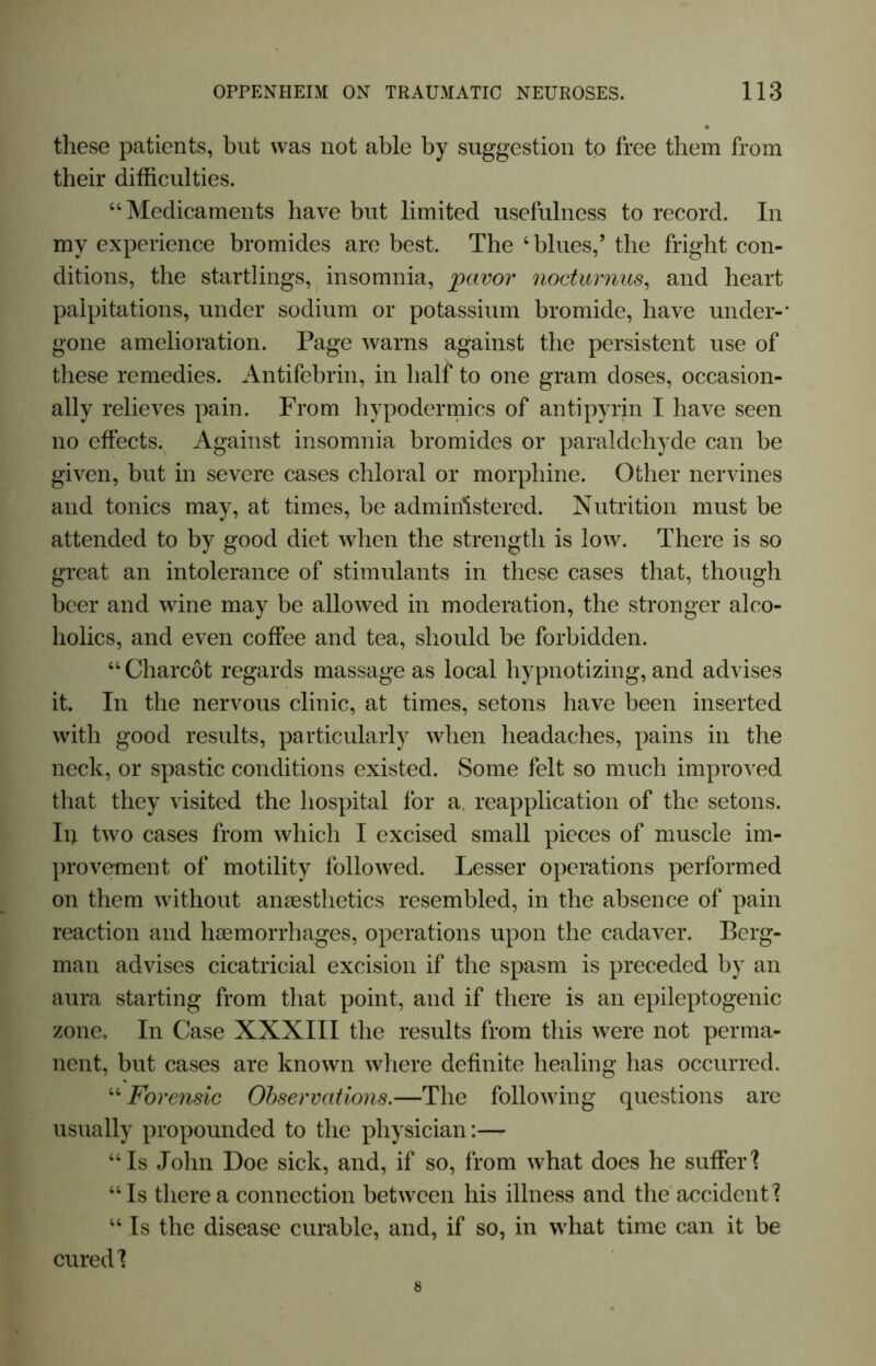 these patients, but was not able by suggestion to free them from their difficulties. “Medicaments have but limited usefulness to record. In my experience bromides are best. The ‘blues,’ the fright con- ditions, the startlings, insomnia, pavor nocturnus, and heart palpitations, under sodium or potassium bromide, have under-* gone amelioration. Page warns against the persistent use of these remedies. Antifebrin, in half to one gram doses, occasion- ally relieves pain. From hypodermics of antipyrin I have seen no effects. Against insomnia bromides or paraldehyde can be given, but in severe cases chloral or morphine. Other nervines and tonics may, at times, be administered. Nutrition must be attended to by good diet when the strength is low. There is so great an intolerance of stimulants in these cases that, though beer and wine may be allowed in moderation, the stronger alco- holics, and even coffee and tea, should be forbidden. “ Charcot regards massage as local hypnotizing, and advises it. In the nervous clinic, at times, setons have been inserted with good results, particularly when headaches, pains in the neck, or spastic conditions existed. Some felt so much improved that they visited the hospital for a. reapplication of the setons. In two cases from which I excised small pieces of muscle im- provement of motility followed. Lesser operations performed on them without anaesthetics resembled, in the absence of pain reaction and haemorrhages, operations upon the cadaver. Berg- man advises cicatricial excision if the spasm is preceded by an aura starting from that point, and if there is an epileptogenic zone. In Case XXXIII the results from this were not perma- nent, but cases are known where definite healing has occurred. “ Forensic Observations.—The following questions are usually propounded to the physician:—- “Is John Doe sick, and, if so, from what does he suffer'? “Is there a connection between his illness and the accident'? “ Is the disease curable, and, if so, in what time can it be cured'?