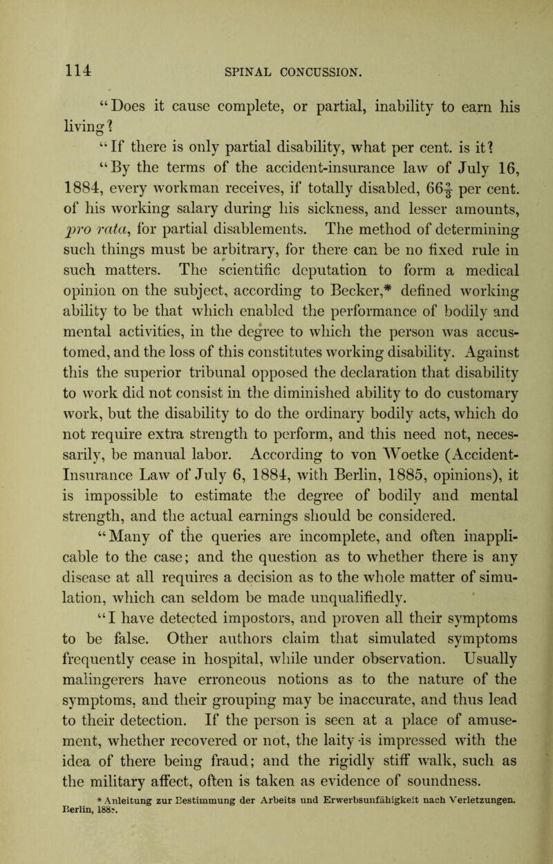 “Does it cause complete, or partial, inability to earn his living 1 “If there is only partial disability, what per cent, is it! “By the terms of the accident-insurance law of July 16, 1884, every workman receives, if totally disabled, 66-| per cent, of his working salary during his sickness, and lesser amounts, pro rata, for partial disablements. The method of determining such things must be arbitrary, for there can be no fixed rule in such matters. The scientific deputation to form a medical opinion on the subject, according to Becker,* defined working ability to be that which enabled the performance of bodily and mental activities, in the degree to which the person was accus- tomed, and the loss of this constitutes working disability. Against this the superior tribunal opposed the declaration that disability to work did not consist in the diminished ability to do customary work, but the disability to do the ordinary bodily acts, which do not require extra strength to perform, and this need not, neces- sarily, be manual labor. According to von Woetke (Accident- Insurance Law of July 6, 1884, with Berlin, 1885, opinions), it is impossible to estimate the degree of bodily and mental strength, and the actual earnings should be considered. “Many of the queries are incomplete, and often inappli- cable to the case; and the question as to whether there is any disease at all requires a decision as to the whole matter of simu- lation, which can seldom be made unqualifiedly. “I have detected impostors, and proven all their symptoms to be false. Other authors claim that simulated symptoms frequently cease in hospital, while under observation. Usually malingerers have erroneous notions as to the nature of the symptoms, and their grouping may be inaccurate, and thus lead to their detection. If the person is seen at a place of amuse- ment, whether recovered or not, the laity -is impressed with the idea of there being fraud; and the rigidly stiff walk, such as the military affect, often is taken as evidence of soundness. *Anleitung zur Bestimmung der Arbeits und Erwerbsunfahigkeit nach Verletzungen. Berlin, 188?.