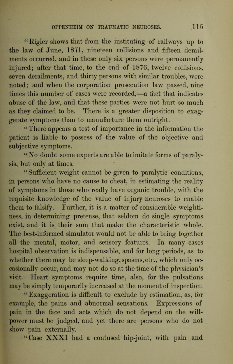 “Bigler shows that from the instituting of railways up to the law of June, 1871, nineteen collisions and fifteen derail- ments occurred, and in these only six persons were permanently injured; after that time, to the end of 1876, twelve collisions, seven derailments, and thirty persons with similar troubles, were noted; and when the corporation prosecution law passed, nine times this number of cases were recorded,—a fact that indicates abuse of the law, and that these parties were not hurt so much as they claimed to be. There is a greater disposition to exag- gerate symptoms than to manufacture them outright. “ There appears a test of importance in the information the patient is liable to possess of the value of the objective and subjective symptoms. “No doubt some experts are able to imitate forms of paraly- sis, but only at times. “Sufficient weight cannot be given to paralytic conditions, in persons who have no cause to cheat, in estimating the reality of symptoms in those who really have organic trouble, with the requisite knowledge of the value of injury neuroses to enable them to falsify. Further, it is a matter of considerable weighti- ness, in determining pretense, that seldom do single symptoms exist, and it is their sum that make the characteristic whole. The best-informed simulator would not be able to bring together all the mental, motor, and sensory features. In many cases hospital observation is indispensable, and for long periods, as to whether there may be sleep-walking, spasms, etc., which only oc- casionally occur, and may not do so at the time of the physician’s visit. Heart symptoms require time, also, for the pulsations may be simply temporarily increased at the moment of inspection. “ Exaggeration is difficult to exclude by estimation, as, for example, the pains and abnormal sensations. Expressions of pain in the face and acts which do not depend on the will- power must be judged, and yet there are persons who do not show pain externally. “Case XXXI had a contused hip-joint, with pain and