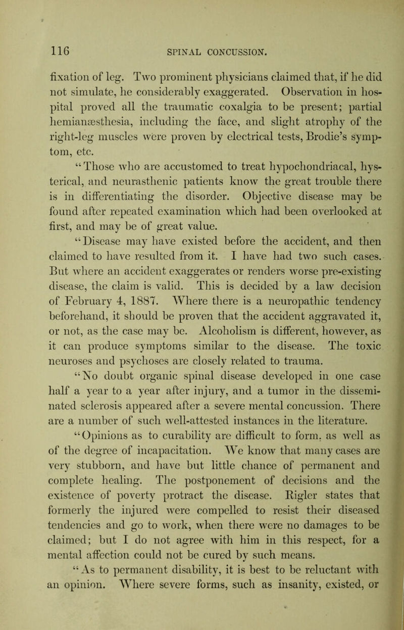 fixation of leg. Two prominent physicians claimed that, if he did not simulate, he considerably exaggerated. Observation in hos- pital proved all the traumatic coxalgia to be present; partial hemiansesthesia, including the face, and slight atrophy of the right-leg muscles were proven by electrical tests, Brodie’s symp- tom, etc. “ Those who are accustomed to treat hypochondriacal, hys- terical, and neurasthenic patients know the great trouble there is in differentiating the disorder. Objective disease may be found after repeated examination which had been overlooked at first, and may he of great value. “Disease may have existed before the accident, and then claimed to have resulted from it. I have had two such cases. But where an accident exaggerates or renders worse pre-existing disease, the claim is valid. This is decided by a law decision of February 4, 1887. Where there is a neuropathic tendency beforehand, it should be proven that the accident aggravated it, or not, as the case may be. Alcoholism is different, however, as it can produce symptoms similar to the disease. The toxic neuroses and psychoses are closely related to trauma. “No doubt organic spinal disease developed in one case half a year to a year after injury, and a tumor in the dissemi- nated sclerosis appeared after a severe mental concussion. There are a number of such well-attested instances in the literature. “Opinions as to curability are difficult to form, as well as of the degree of incapacitation. We know that many cases are very stubborn, and have but little chance of permanent and complete healing. The postponement of decisions and the existence of poverty protract the disease. Bigler states that formerly the injured were compelled to resist their diseased tendencies and go to work, when there were no damages to be claimed; but I do not agree with him in this respect, for a mental affection could not be cured by such means. “ As to permanent disability, it is best to be reluctant with an opinion. Where severe forms, such as insanity, existed, or