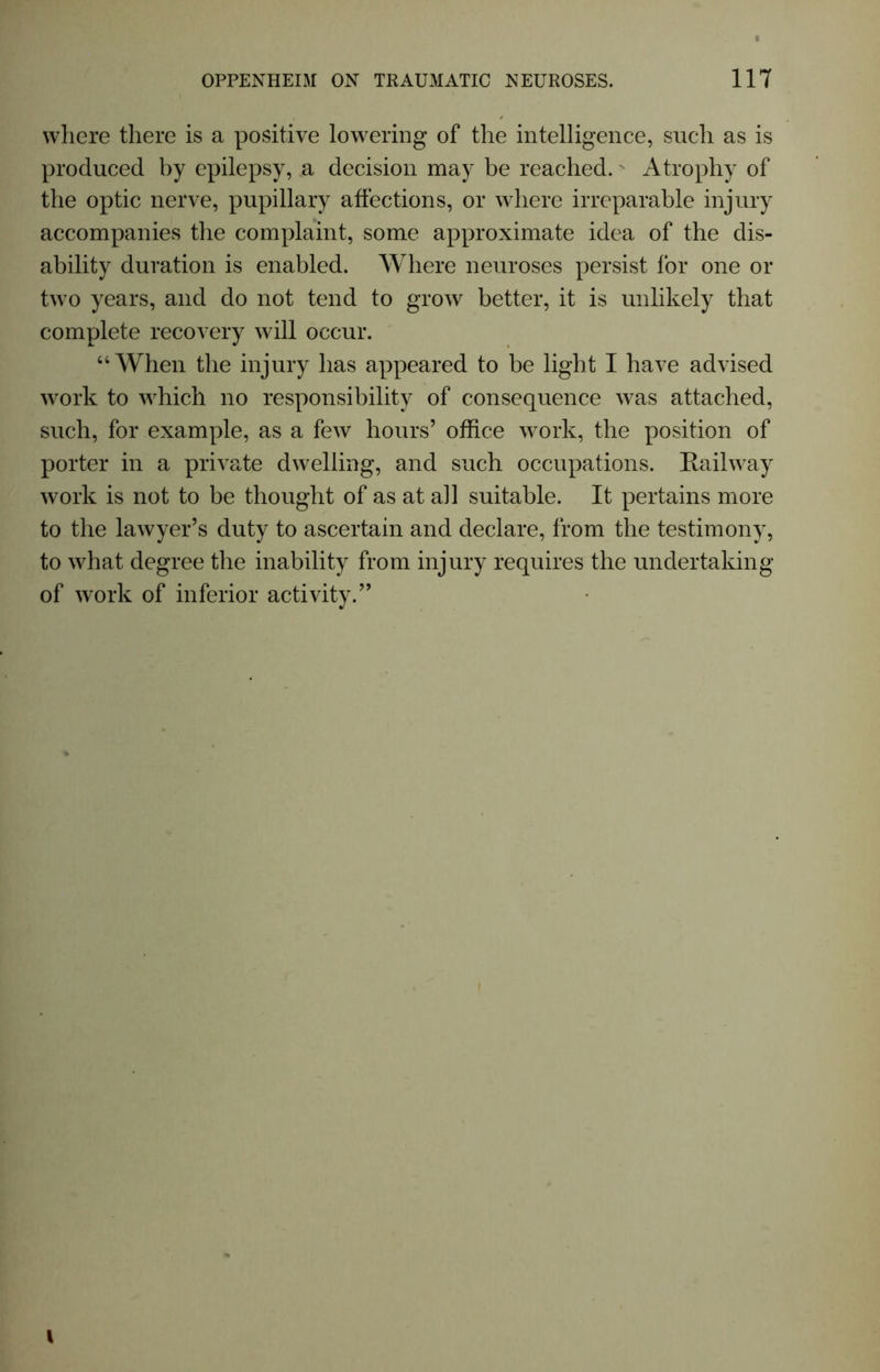 where there is a positive lowering of the intelligence, such as is produced by epilepsy, a decision may be reached. Atrophy of the optic nerve, pupillary affections, or where irreparable injury accompanies the complaint, some approximate idea of the dis- ability duration is enabled. Where neuroses persist for one or two years, and do not tend to grow better, it is unlikely that complete recovery will occur. “When the injury has appeared to be light I have advised work to which no responsibility of consequence was attached, such, for example, as a few hours’ office work, the position of porter in a private dwelling, and such occupations. Railway work is not to be thought of as at ad suitable. It pertains more to the lawyer’s duty to ascertain and declare, from the testimony, to what degree the inability from injury requires the undertaking of work of inferior activity.” I