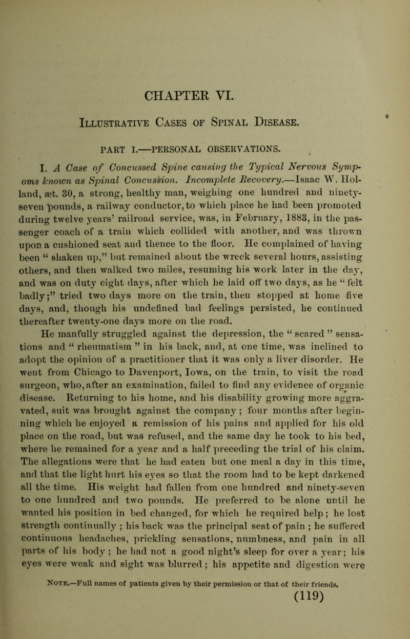 CHAPTER, VI. Illustrative Cases of Spinal Disease. PART I. PERSONAL OBSERVATIONS. I. A Case of Concussed Spine causing the Typical Nervous Symp- oms known as Spinal Concussion. Incomplete Recovery.—Isaac W. Hol- land, set. 30, a strong, healthy man, weighing one hundred and ninety- seven founds, a railway conductor, to which place he had been promoted during twelve years’ railroad service, was, in February, 1883, in the pas- senger coach of a train which collided with another, and was thrown upon a cushioned seat and thence to the floor. He complained of having been u shaken up,” but remained about the wreck several hours, assisting others, and then walked two miles, resuming his work later in the da}', and was on duty eight days, after which he laid off two days, as he “ felt badly;” tried two days more on the train, then stopped at home five days, and, though his undefined bad feelings persisted, he continued thereafter twenty-one days more on the road. He manfully struggled against the depression, the “ scared ” sensa- tions and u rheumatism ” in his back, and, at one time, was inclined to adopt the opinion of a practitioner that it was only a liver disorder. He went from Chicago to Davenport, Iowa, on the train, to visit the road surgeon, who, after an examination, failed to find any evidence of organic disease. Returning to his home, and his disability growing more aggra- vated, suit was brought against the company; four months after begin- ning which he enjoyed a remission of his pains and applied for his old place on the road, but was refused, and the same day he took to his bed, where he remained for a year and a half preceding the trial of his claim. The allegations were that he had eaten but one meal a da} in this time, and that the light hurt his eyes so that the room had to be kept darkened all the time. His weight had fallen from one hundred and ninety-seven to one hundred and two pounds. He preferred to be alone until he wanted his position in bed changed, for which he required help; he lost strength continually ; his back was the principal seat of pain ; he suffered continuous headaches, prickling sensations, numbness, and pain in all parts of his body ; he had not a good night’s sleep for over a year; his eyes were weak and sight was blurred ; his appetite and digestion were Note.—Full names of patients given by their permission or that of their friends.