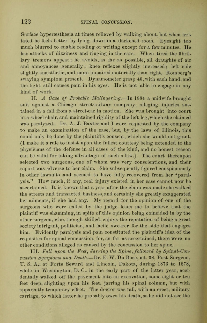 Surface hypersestliesia at times relieved by walking about, but when irri- tated he feels better by lying down in a darkened room. E}^esight too much blurred to enable reading or writing except for a few minutes. He has attacks of dizziness and ringing in the ears. When tired the fibril- lary tremors appear; he avoids, as far as possible, all draughts of air and annoyances generally ; knee reflexes slightly increased; left side slightly anaesthetic, and more impaired motorially than right. Romberg’s swaying symptom present. Dynamometer grasp 40, with each hand, and the light still causes pain in his eyes. He is not able to engage in any kind of work. II. A Case of Probable Malingering.—In 1884 a midwife brought suit against a Chicago street-railway company, alleging injuries sus- tained in a fall from a street-car in motion. She w^as brought into court in a wheel-cliair, and maintained rigidity of the left leg, which she claimed was paralyzed. Dr. A. J. Baxter and I were requested by the company to make an examination of the case, but, by the laws of Illinois, this could only be done by the plaintiff’s consent, which she would not grant. (I make it a rule to insist upon the fullest courtesy being extended to the physicians cf the defense in all cases of the kind, and no honest reason can be valid for taking advantage of such a law.) The court thereupon selected two surgeons, one of whom was very conscientious, and their report was adverse to her claim. She subsequently figured conspicuously in other lawsuits and seemed to have fully recovered from her “paral- ysis.” How much, if any, real injury existed in her case cannot now be ascertained. It is known that a year after the claim was made she walked the streets and transacted business, and certainly she greatly exaggerated her ailments, if she had any. My regard for the opinion of one of the surgeons who were called by the judge leads me to believe that the plaintiff was shamming, in spite of this opinion being coincided in b}^ the other surgeon, who, though skilled, enjoys the reputation of being a great society intrigant, politician, and facile swearer for the side that engages him. Evidently paralysis and pain constituted the plaintiff’s idea of the requisites for spinal concussion, for, as far as ascertained, there were no other conditions alleged as caused by the concussion to her spine. III. Fall upon the Feet, Jarring the Spine, followed by Spinal-Con- cussion Symptoms and Death.—Dr. E. W. Du Bose, set. 38, Post Surgeon, U. S. A., at Forts Seward and Lincoln, Dakota, during 1813 to 1878, while in Washington, D. C., in the early part of the latter year, acci- dentally walked off the pavement into an excavation, some eight or ten feet deep, alighting upon his feet, jarring his spinal column, but with apparently temporary effect. The doctor was tall, with an erect, military carriage, to which latter he probably owes his death, as he did not see the