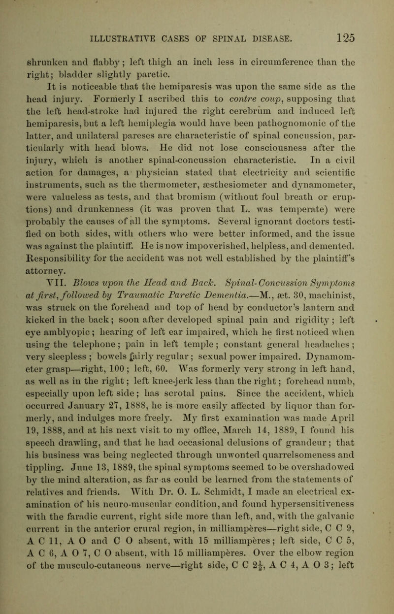 shrunken and flabby; left thigh an inch less in circumference than the right; bladder slightly paretic. It is noticeable that the liemiparesis was upon the same side as the head injury. Formerly I ascribed this to contre coup, supposing that the left head-stroke had injured the right cerebrum and induced left hemiparesis, but a left hemiplegia would have been pathognomonic of the latter, and unilateral pareses are characteristic of spinal concussion, par- ticularly with head blows. He did not lose consciousness after the injury, which is another spinal-concussion characteristic. In a civil action for damages, a physician stated that electricity and scientific instruments, such as the thermometer, sesthesiometer and dynamometer, were valueless as tests, and that bromism (without foul breath or erup- tions) and drunkenness (it was proven that L. was temperate) were probably the causes of all the symptoms. Several ignorant doctors testi- fied on both sides, with others who were better informed, and the issue was against the plaintiff. He is now impoverished, helpless, and demented. Responsibility for the accident was not well established by the plaintiff's attorney. VII. Blows upon the Head and Back. Spinal-Concussion Symptoms at first, followed by Traumatic Paretic Dementia.—M., aet. 30, machinist, was struck on the forehead and top of head by conductor’s lantern and kicked in the back; soon after developed spinal pain and rigidity; left eye amblyopic; hearing of left ear impaired, which he first noticed when using the telephone; pain in left temple; constant general headaches ; very sleepless ; bowels fairly regular; sexual power impaired. Dynamom- eter grasp—right, 100 ; left, 60. Was formerly very strong in left hand, as well as in the right; left knee-jerk less than the right; forehead numb, especially upon left side; has scrotal pains. Since the accident, which occurred January 27, 1888, he is more easily affected by liquor than for- merly, and indulges more freely. My first examination was made April 19, 1888, and at his next visit to my office, March 14, 1889, I found his speech drawling, and that he had occasional delusions of grandeur; that his business was being neglected through unwonted quarrelsomeness and tippling. June 13, 1889, the spinal symptoms seemed to be overshadowed by the mind alteration, as far as could be learned from the statements of relatives and friends. With Dr. O. L. Schmidt, I made an electrical ex- amination of his neuro-muscular condition, and found hypersensitiveness with the faradic current, right side more than left, and, with the galvanic current in the anterior crural region, in milliamperes—right side, C C 9, A C 11, AO and C 0 absent, with 15 milliamperes; left side, C C 5, AC 6, A07,C0 absent, with 15 milliamperes. Over the elbow region of the musculo-cutaneous nerve—right side, CC2|, AC4, A0 3; left