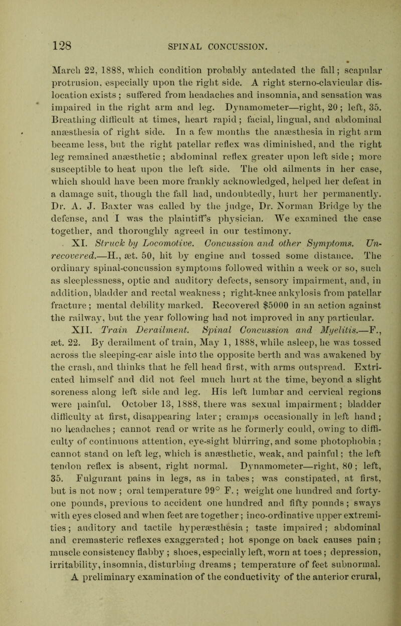 Marcli 22, 1888, which condition probably antedated the fall; scapular protrusion, especially upon the right side. A right sterno-clavicular dis- location exists ; suffered from headaches and insomnia, and sensation was impaired in the right arm and leg. Dynamometer—right, 20 ; left, 35. Breathing difficult at times, heart rapid; facial, lingual, and abdominal anaesthesia of right side. In a few months the anaesthesia in right arm became less, but the right patellar reflex was diminished, and the right leg remained anaesthetic ; abdominal reflex greater upon left side; more susceptible to heat upon the left side. The old ailments in her case, which should have been more frankly acknowledged, helped her defeat in a damage suit, though the fall had, undoubtedly, hurt her permanentl}’. Dr. A. J. Baxter was called by the judge, Dr. Norman Bridge by the defense, and I was the plaintiff’s physician. We examined the case together, and thoroughly agreed in our testimony. XI. Struck by Locomotive. Concussion and other Symptoms. Un- recovered.—H., set. 50, hit by engine and tossed some distance. The ordinary spinal-concussion symptoms followed within a week or so, such as sleeplessness, optic and auditory defects, sensory impairment, and, in addition, bladder and rectal weakness ; right-knee ankjdosis from patellar fracture ; mental debility marked. Recovered $5000 in an action against the railway, but the year following had not improved in any particular. XII. Train Derailment. Spinal Concussion and Myelitis.—F., set. 22. By derailment of train, May 1, 1888, while asleep, he was tossed across the sleeping-car aisle into the opposite berth and was awakened by the crash, and thinks that he fell head first, with arms outspread. Extri- cated himself and did not feel much hurt at the time, be}rond a slight soreness along left side and leg. His left lumbar and cervical regions were painful. October 13, 1888, there was sexual impairment; bladder difficulty at first, disappearing later; cramps occasionally in left hand; no headaches; cannot read or write as he formerly could, owing to diffi- culty of continuous attention, eye-sight blurring, and some photophobia; cannot stand on left leg, which is anaesthetic, weak, and painful; the left tendon reflex is absent, right normal. D}rnamometer—right, 80 ; left, 35. Fulgurant pains in legs, as in tabes; was constipated, at first, but is not now ; oral temperature 99° F.; weight one hundred and forty- one pounds, previous to accident one hundred and fifty pounds ; sways with eyes closed and when feet are together; inco-ordinative upper extremi- ties ; auditory and tactile hypersesthesia; taste impaired; abdominal and cremasteric reflexes exaggerated ; hot sponge on back causes pain; muscle consistency flabby ; shoes, especially left, worn at toes ; depression, irritability, insomnia, disturbing dreams ; temperature of feet subnormal. A preliminary examination of the conductivity of the anterior crural,