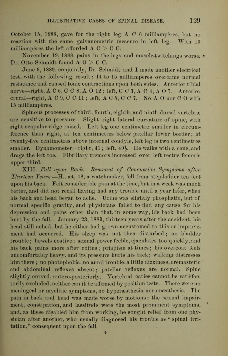 October 15, 1888, gave for the right leg A C 6 milliamperes, but no reaction with the same galvan’ometric measure in left leg. With 10 milliamperes the left afforded A C > C C. November 19, 1888, pains in the legs and muscle-twitchings worse. • Dr. Otto Schmidt found A O > C C. June 9, 1889, conjointly, Dr. Schmidt and I made another electrical test, with the following result: 14 to 15 milliamperes overcame normal resistance and caused tonic contractions upon both sides. Anterior tibial nerve—right, A C 6, C C 8, A 0 12 ; left, C C 3, A C 4, A O 7. Anterior crural—right, A C 9, C C 11 ; left, A C 5, C C 7. NoAO nor C O with 15 milliamperes. Spinous processes of third, fourth, eighth, and ninth dorsal vertebrae are sensitive to pressure. Slight right lateral curvature of spine, with right scapular ridge raised. Left leg one centimetre smaller in circum- ference than right, at ten centimetres below patellar lower border; at twenty-five centimetres above internal condyle, left leg is two centimetres smaller. Dynamometer—right, 41 ; left, 40j. He walks with a cane, and drags the left toe. Fibrillary tremors increased over left rectus femoris upper third. XIII. Fall upon Back. Remnant of Concussion Symptoms after Thirteen Years.—H., set. 48, a watchmaker, fell from step-ladder ten feet upon his back. Felt considerable pain at the time, but in a week was much better, and did not recall having had any trouble until a year later, when his back and head began to ache. Urine was slightly phosphatic, but of normal specific gravity, and physicians failed to find any cause for his depression and pains other than that, in some way, his back had been hurt by the fall. January 23, 1889, thirteen years after the accident, his head still ached, but he either had grown accustomed to this or improve- ment had occurred. His sleep was not then disturbed ; no bladder trouble; bowels costive; sexual power feeble, ejaculates too quickly, and his back pains more after coitus; priapism at times; his overcoat feels uncomfortably heavy, and its pressure hurts his back; walking distresses him there ; no photophobia, no aural trouble, a little dizziness, cremasteric and abdominal reflexes absent; patellar reflexes are normal. Spine slightly curved, antero-posteriorty. Vertebral caries cannot be satisfac- torily excluded, neither can it be affirmed by position tests. There were no meningeal or myelitic S37mptoms, no hyperesthesia nor anaesthesia. The pain in back and head was made worse by motions; the sexual impair- ment, constipation, and lassitude were the most prominent S37mptoms, # and, as these disabled him from working, he sought relief from one phy- sician after another, who usually diagnosed his trouble as “ spinal irri- tation,” consequent upon the fall. 9