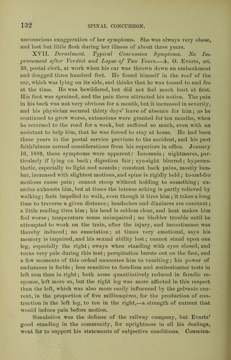 unconscious exaggeration of her symptoms. She was always very obese, and lost but little flesh during her illness of about three years. XVII. Derailment. Typical Concussion Symptoms. No Im- provement after Verdict and Lapse of Two Years.—A. O. Evarts, set. 30, postal clerk, at work when his car was thrown down an embankment and dragged three hundred feet. He found himself in the roof of the car, which was lying on its side, and thinks that he was tossed to and fro at the time. He was bewildered, but did not feel much hurt at first. His foot was sprained, and the pain there attracted his notice. The pain in his back was not very obvious for a month, but it increased in severity, and his pli}Tsician secured thirty days’ leave of absence for him; as he continued to grow worse, extensions w^ere granted for ten months, when lie returned to the road for a week, but suffered so much, even with an assistant to Help him, that he was forced to stay at home. He had been three years in the postal service previous to the accident, and his past faithfulness earned considerations from his superiors in office. January 10, 1889, these sj^mptoms were apparent: Insomnia; nightmares, par- ticularly’ if lying on back; digestion fair; eye-sight blurred; liyperses- tlietic, especially to light and sounds; constant back pains, mostly lum- bar, increased with slightest motions, and spine is rigidly held ; to-and-fro motions cause pain; cannot stoop without holding to something; ex- ercise exhausts him, but at times the intense aching is partly relieved by walking; feels impelled to walk, even though it tires him ; it takes a long time to traverse a given distance; headaches and dizziness are constant; a little reading tires him; his head is seldom clear, and heat makes him feel worse; temperature sense unimpaired; no bladder trouble until he attempted to work on the train, after the injury, and incontinence was thereby induced; no emaciation; at times very emotional, says his memory is impaired, and his sexual ability lost; cannot stand upon one leg, especially the right; sways when standing with e}’es closed, and turns very pale during this test; perspiration bursts out on the face, and a few moments of this ordeal nauseates him to vomiting; his power of endurance is feeble; less sensitive to faradism and mstliesiomter tests in left arm than in right; both arms quantitatively reduced in faradic re- sponse, left more so, but the right leg was more affected in this respect than the left, which was also more easily influenced by the galvanic cur- rent, in the proportion of five milliamperes, for the production of con- traction in the left leg, to ten in the right,—a strength of current that would induce pain before motion. Simulation was the defense of the railway company, but Evarts’ good standing in the communit}, for uprightness in all his dealings, went far to support his statements of subjective conditions. Conscien-