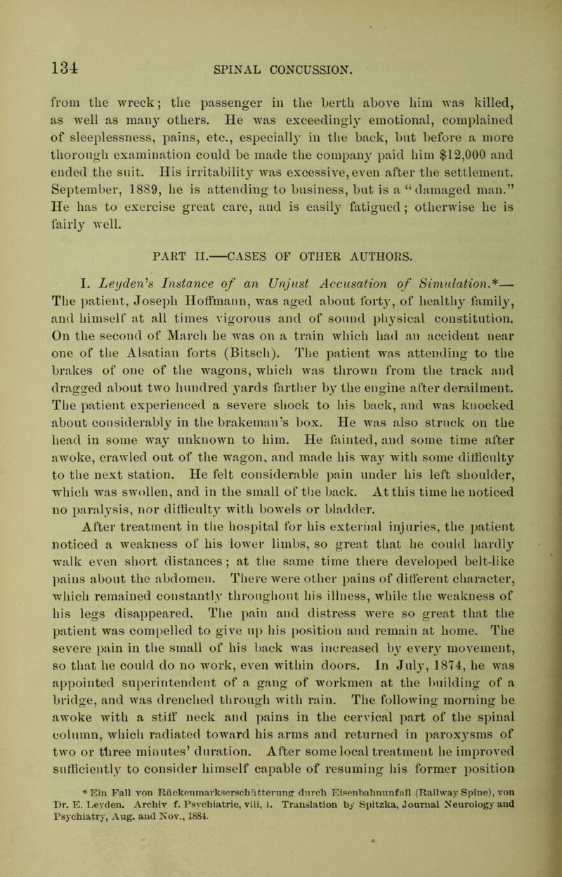 from the wreck; the passenger in the berth above him was killed, as well as many others. He was exceedingly emotional, complained of sleeplessness, pains, etc., especially in the back, but before a more thorough examination could be made the company paid him $12,000 and ended the suit. His irritability was excessive, even after the settlement. September, 1889, he is attending to business, but is a “damaged man.” He has to exercise great care, and is easily fatigued; otherwise he is fairly well. PART II. CASES OF OTHER AUTHORS. I. Leyden's Instance of an Unjust Accusation of Simulation *— The patient, Joseph Hoffmann, was aged about forty, of healthy family, and himself at all times vigorous and of sound physical constitution. On the second of March he was on a train which had an accident near one of the Alsatian forts (Bitscli). The patient was attending to the brakes of one of the wagons, which was thrown from the track and dragged about two hundred yards farther by the engine after derailment. The patient experienced a severe shock to his back, and was knocked about considerably in the brakeman’s box. He was also struck on the head in some way unknown to him. He fainted, and some time after awoke, crawled out of the wagon, and made his way with some difficulty to the next station. He felt considerable pain under his left shoulder, which was swollen, and in the small of the back. At this time he noticed no paralysis, nor difficulty with bowels or bladder. After treatment in the hospital for his external injuries, the patient noticed a weakness of his lower limbs, so great that he could hardly walk even short distances; at the same time there developed belt-like pains about the abdomen. There were other pains of different character, which remained constantly throughout his illness, while the weakness of his legs disappeared. The pain and distress were so great that the patient was compelled to give up his position and remain at home. The severe pain in the small of his back was increased by every movement, so that he could do no work, even within doors. In July, 1874, he was appointed superintendent of a gang of workmen at the building of a bridge, and was drenched through with rain. The following morning he awoke with a stiff neck and pains in the cervical part of the spinal column, which radiated toward his arms and returned in paroxysms of two or three minutes’ duration. After some local treatment he improved sufficiently to consider himself capable of resuming his former position *Ein Fall von Ruekenmarkserscliutterung durch Eisenbahnunfall (Railway Spine), von Dr. E. Leyden. Archiv f. Psvchiatrie, viii, 1. Translation by Spitzka, Journal Neurology and Psychiatry, Aug. and Nov., 1884.