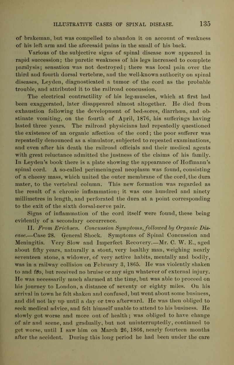 of brakeman, but was compelled to abandon it on account of weakness of his left arm and the aforesaid pains in the small of his back. Various of the subjective signs of spinal disease now appeared in rapid succession; the paretic weakness of his legs increased to complete paralysis; sensation was not destroyed; there was local pain over the third aud fourth dorsal vertebrae, and the well-known authority on spinal diseases, Le}?den, diagnosticated a tumor of the cord as the probable trouble, and attributed it to the railroad concussion. The electrical contractility of his leg-muscles, which at first had been exaggerated, later disappeared almost altogether. He died from exhaustion following the development of bed-sores, diarrhoea, and ob- stinate vomiting, on the fourth of April, 1876, his sufferings having lasted three years. The railroad physicians had repeatedly questioned the existence of an organic affection of the cord; the poor sufferer was repeatedly denounced as a simulator, subjected to repeated examinations, and even after his death the railroad officials and their medical agents with great reluctance admitted the justness of the claims of his famity. In Leyden’s book there is a plate showing the appearance of Hoffmann’s spinal cord. A so-called perimeningeal neoplasm was found, consisting of a cheesy mass, which united the outer membrane of the cord, the dura mater, to the vertebral column. This new formation was regarded as the result of a chronic inflammation; it was one hundred and ninety millimetres in length, and perforated the dura at a point corresponding to the exit of the sixth dorsal-nerve pair. Signs of inflammation of the cord itself were found, these being evidently of a secondary occurrence. II. From Erichsen. Concussion Symptoms, followed by Organic Dis- ease.—Case 28. General Shock. Symptoms of Spinal Concussion and Meningitis. Very Slow and Imperfect Recover}.—Mr. C. W. E., aged about fifty years, naturally a stout, very healthy man, weighing nearly seventeen stone, a widower, of very active habits, mentalty and bodily, was in a railway collision on February 3, 1865. He was violently shaken to and fi?o, but received no bruise or any sign whatever of external injury. He was necessarity much alarmed at the time, but was able to proceed on his journey to London, a distance of seventy or eighty miles. On his arrival in town he felt shaken and confused, but went about some business, and did not lay up until a day or two afterward. He was then obliged to seek medical advice, and felt himself unable to attend to his business. He slowly got worse and more out of health ; was obliged to have change of air and scene, and gradually, but not uninterruptedl}, continued to get worse, until I saw him on March 26, 1866, nearly fourteen months after the accident. During this long period he had been under the care