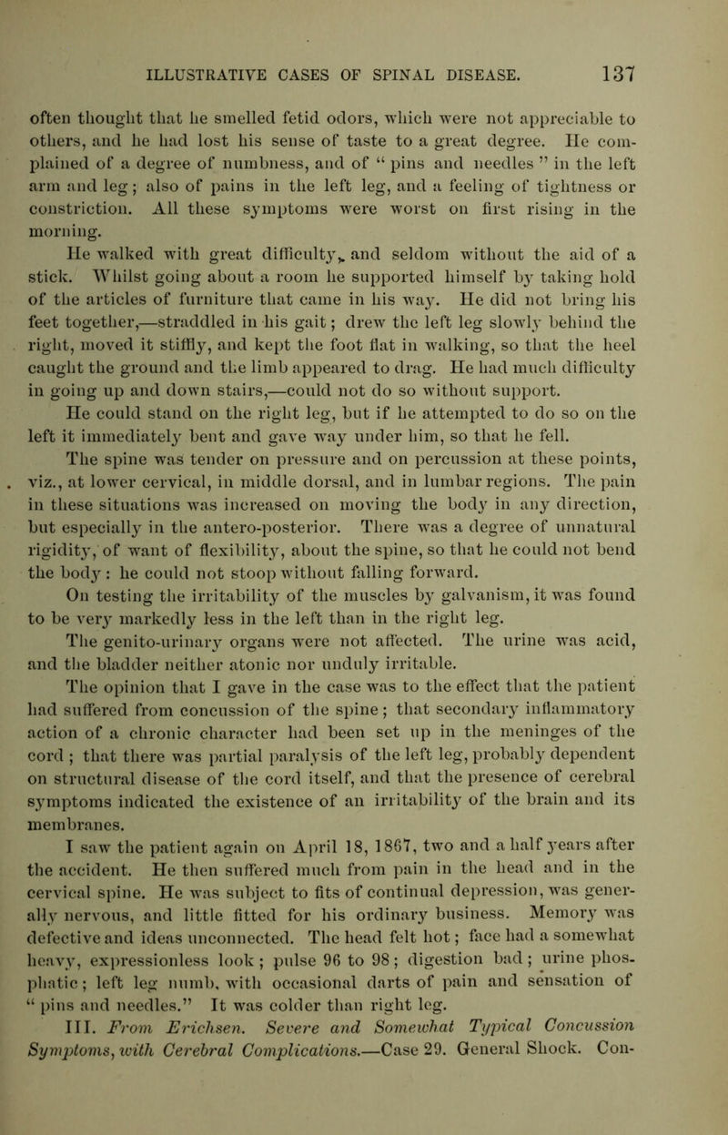 often thought that he smelled fetid odors, which were not appreciable to others, and he had lost his sense of taste to a great degree. He com- plained of a degree of numbness, and of “ pins and needles ” in the left arm and leg; also of pains in the left leg, and a feeling of tightness or constriction. All these symptoms were worst on first rising in the morning. He walked with great difficulty,. and seldom without the aid of a stick. Whilst going about a room he supported himself by taking hold of the articles of furniture that came in his way. He did not bring his feet together,—straddled in his gait; drew the left leg slowly behind the right, moved it stiffly, and kept the foot flat in walking, so that the heel caught the ground and the limb appeared to drag. He had much difficulty in going up and down stairs,—could not do so without support. He could stand on the right leg, but if he attempted to do so on the left it immediately bent and gave way under him, so that he fell. The spine was tender on pressure and on percussion at these points, viz., at lower cervical, in middle dorsal, and in lumbar regions. The pain in these situations was increased on moving the bod}' in any direction, but especially in the antero-posterior. There was a degree of unnatural rigidity, of want of flexibility, about the spine, so that he could not bend the bod}': he could not stoop without falling forward. On testing the irritability of the muscles by galvanism, it was found to be very markedly less in the left than in the right leg. The genito-urinary organs wrere not affected. The urine was acid, and the bladder neither atonic nor unduly irritable. The opinion that I gave in the case was to the effect that the patient had suffered from concussion of the spine; that secondary inflammatory action of a chronic character had been set up in the meninges of the cord ; that there was partial paralysis of the left leg, probably dependent on structural disease of the cord itself, and that the presence of cerebral symptoms indicated the existence of an irritability of the brain and its membranes. I saw the patient again on April 18, 1867, two and a half years after the accident. He then suffered much from pain in the head and in the cervical spine. He was subject to fits of continual depression, was gener- ally nervous, and little fitted for his ordinary business. Memory was defective and ideas unconnected. The head felt hot; face had a somewhat heavy, expressionless look ; pulse 96 to 98; digestion bad ; urine phos- phatic; left leg numb, with occasional darts of pain and sensation of “ pins and needles.” It was colder than right leg. III. From Ericlisen. Severe and Somewhat Typical Concussion Symptoms, with Cerebral Complications.—Case 29. General Shock. Con-