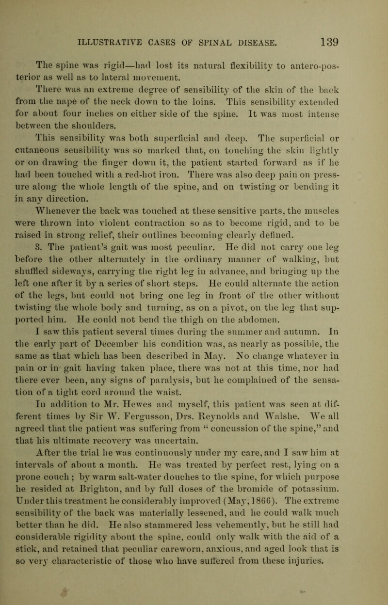 The spine was rigid—had lost its natural flexibility to antero-pos- terior as wrell as to lateral movement. There was an extreme degree of sensibility of the skin of the back from the nape of the neck down to the loins. This sensibility extended for about four inches on either side of the spine. It was most intense between the shoulders. This sensibility was both superficial and deep. The superficial or cutaneous sensibility w*as so marked that, on touching the skin lightly or on drawing the finger down it, the patient started forward as if he had been touched with a red-hot iron. There was also deep pain on press- ure along the whole length of the spine, and on twisting or bending it in any direction. Whenever the back was touched at these sensitive parts, the muscles were thrown into violent contraction so as to become rigid, and to be raised in strong relief, their outlines becoming clearly defined. 3. The patient’s gait was most peculiar. He did not carry one leg before the other alternately in the ordinary manner of walking, but shuffled sideways, carrying the right leg in advance, and bringing up the left one after it by a series of short steps. He could alternate the action of the legs, but Could not bring one leg in front of the other without twisting the whole body and turning, as on a pivot, on the leg that sup- ported him. He could not bend the thigh on the abdomen. I saw this patient several times during the summer and autumn. In the early part of December his condition was, as nearly as possible, the same as that which has been described in May. No change whatever in pain or in gait having taken place, there was not at this time, nor had there ever been, any signs of paralysis, but he complained of the sensa- tion of a tight cord around the waist. In addition to Mr. Hewes and myself, this patient was seen at dif- ferent times by Sir W. Fergusson, Drs. Rejmolds and Walslie. We all agreed that the patient was suffering from “ concussion of the spine,” and that his ultimate recovery was uncertain. After the trial he was continuously under my care, and I saw him at intervals of about a month. He was treated by perfect rest, lying on a prone couch ; by warm salt-water douches to the spine, for which purpose he resided at Brighton, and by full doses of the bromide of potassium. Under this treatment he considerably improved (May, 1866). The extreme sensibility of the back was material^ lessened, and he could walk much better than he did. He also stammered less vehemently, but he still had considerable rigidity about the spine, could only walk with the aid of a stick, and retained that peculiar careworn, anxious, and aged look that is so very characteristic of those who have suffered from these injuries.