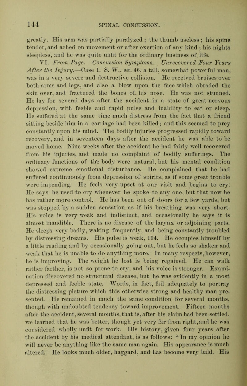 greatly. His arm was partially paralyzed ; the thumb useless ; his spine tender, and ached on movement or after exertion of any kind ; his nights sleepless, and he was quite unfit for the ordinary business of life. YI. From Page. Concussion Symptoms. TJnrecovered Four Years After the Injury.—Case 1. S. W., set. 46, a tall, somewhat powerful man, was in a very severe and destructive collision. He received bruises over both arms and legs, and also a blow upon the face which abraded the skin over, and fractured the bones of, his nose. He was not stunned. He lay for several days after the accident in a state of great nervous depression, with feeble and rapid pulse and inability to eat or sleep. He suffered at the same time much distress from the fact that a friend sitting beside him in a carriage had been killed; and this seemed to prey constantly upon his mind. The bodily injuries progressed rapidly toward recovery, and in seventeen days after the accident he was able to be moved home. Nine weeks after the accident he had fairly well recovered from his injuries, and made no complaint of bodily sufferings. The ordinary functions of thu body were natural, but his mental condition showed extreme emotional disturbance. He complained that he had suffered continuously from depression of spirits, as if some great trouble were impending. He feels very upset at our visit and begins to cry. He says he used to cry whenever he spoke to any one, but that now he has rather more control. He has been out of doors for a few yards, but was stopped by a sudden sensation as if his breathing was very short. His voice is very weak and indistinct, and occasionally he says it is almost inaudible. There is no disease of the larynx or adjoining parts. He sleeps very badly, waking frequently, and being constantly troubled by distressing dreams. His pulse is weak, 104. He occupies himself by a little reading and by occasionally going out, but he feels so shaken and weak that he is unable to do anything more. In many respects, however, he is improving. The weight he lost is being regained. He can walk rather farther, is not so prone to cry, and his voice is stronger. Exami- nation discovered no structural disease, but he was evidently in a most depressed and feeble state. Words, in fact, fail adequately to portray the distressing picture which this otherwise strong and health}' man pre- sented. He remained in much the same condition for several months, though with undoubted tendency toward improvement. Fifteen months after the accident, several months,that is, after his claim had been settled, we learned that he was better, though yet very far from right, and he was considered wholly unfit for work. His history, given four years after the accident by his medical attendant, is as follows: “ In my opinion he will never be anything like the same man again. His appearance is much altered. He looks much older, haggard, and has become very bald. His