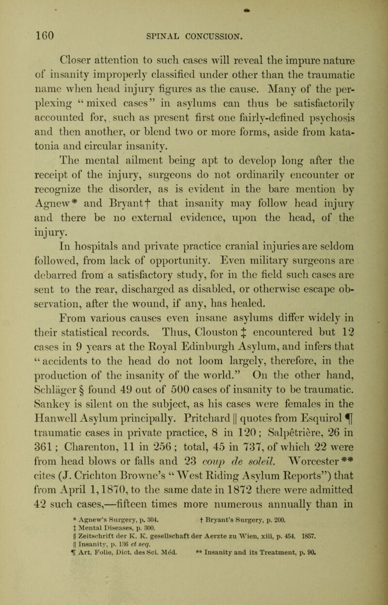 Closer attention to such cases will reveal the impure nature of insanity improperly classified under other than the traumatic name when head injury figures as the cause. Many of the per- plexing 44 mixed cases” in asylums can thus be satisfactorily accounted for,. such as present first one fairly-defined psychosis and then another, or blend two or more forms, aside from kata- tonia and circular insanity. The mental ailment being apt to develop long after the receipt of the injury, surgeons do not ordinarily encounter or recognize the disorder, as is evident in the bare mention by Agnew* and Bryant j* that insanity may follow head injury and there be no external evidence, upon the head, of the injury. In hospitals and private practice cranial injuries are seldom followed, from lack of opportunity. Even military surgeons are debarred from a satisfactory study, for in the field such cases are sent to the rear, discharged as disabled, or otherwise escape ob- servation, after the wound, if any, has healed. From various causes even insane asylums differ widely in their statistical records. Thus, Clous ton J encountered but 12 cases in 9 years at the Royal Edinburgh Asylum, and infers that 44 accidents to the head do not loom largely, therefore, in the production of the insanity of the world.” On the other hand, Schlager § found 49 out of 500 cases of insanity to be traumatic. Sankey is silent on the subject, as his cases were females in the Han well Asylum principally. Pritchard || quotes from Esquirol traumatic cases in private practice, 8 in 120; Salpetriere, 26 in 361; Charenton, 11 in 256 ; total, 45 in 737, of which 22 were from head blows or falls and 23 coup de soleil. Worcester cites (J. Crichton Browne’s 44 West Riding Asylum Reports”) that from April 1,1870, to the same date in 1872 there were admitted 42 such cases,—fifteen times more numerous annually than in * Agnew’s Surgery, p. 304. f Bryant’s Surgery, p. 200. t Mental Diseases, p. 300. § Zeitsehrift tier K. K. gesellschaft der Aerzte zu Wien, xiii, p. 454. 1857. || Insanity, p. 136 et seq. If Art. Folie, Diet, des Sci. Med. ** Insanity and its Treatment, p. 90.