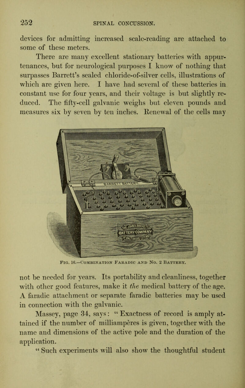 devices for admitting increased scale-reading are attached to some of these meters. There are many excellent stationary batteries with appur- tenances, but for neurological purposes I know of nothing that surpasses Barrett’s sealed chloride-of-silver cells, illustrations of which are given here. I have had several of these batteries in constant use for four years, and their voltage is but slightly re- duced. The fifty-cell galvanic weighs but eleven pounds and measures six by seven by ten inches. Renewal of the cells may Fig. 16.—Combination Faradic and No. 2 Battery. not he needed for years. Its portability and cleanliness, together with other good features, make it the medical battery of the age. A faradic attachment or separate faradic batteries may be used in connection with the galvanic. Massey, page 34, says: “ Exactness of record is amply at- tained if the number of milliamperes is given, together with the name and dimensions of the active pole and the duration of the application. “ Such experiments will also show the thoughtful student