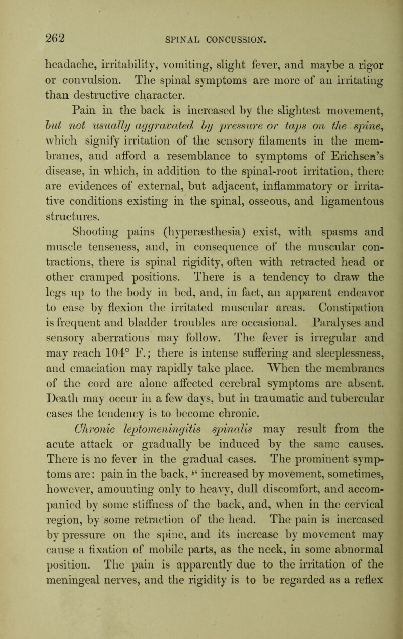 headache, irritability, vomiting, slight fever, and maybe a rigor or convulsion. The spinal symptoms are more of an irritating than destructive character. Pain in the back is increased by the slightest movement, but not usually aggravated by pressure or taps on the spine, which signify irritation of the sensory filaments in the mem- branes, and afford a resemblance to symptoms of Erichsen’s disease, in which, in addition to the spinal-root irritation, there are evidences of external, but adjacent, inflammatory or irrita- tive conditions existing in the spinal, osseous, and ligamentous structures. Shooting pains (hyperaesthesia) exist, with spasms and muscle tenseness, and, in consequence of the muscular con- tractions, there is spinal rigidity, often with retracted head or other cramped positions. There is a tendency to draw the legs up to the body in bed, and, in fact, an apparent endeavor to ease by flexion the irritated muscular areas. Constipation is frequent and bladder troubles are occasional. Paralyses and sensory aberrations may follow. The fever is irregular and may reach 104° F.; there is intense suffering and sleeplessness, and emaciation may rapidly take place. When the membranes of the cord are alone affected cerebral symptoms are absent. Death may occur in a few days, but in traumatic and tubercular cases the tendency is to become chronic. Chronic leptomeningitis spinalis may result from the acute attack or gradually be induced by the same causes. There is no fever in the gradual cases. The prominent symp- toms are: pain in the back, increased by movement, sometimes, however, amounting only to heavy, dull discomfort, and accom- panied by some stiffness of the back, and, when in the cervical region, by some retraction of the head. The pain is increased by pressure on the spine, and its increase by movement may cause a fixation of mobile parts, as the neck, in some abnormal position. The pain is apparently due to the irritation of the meningeal nerves, and the rigidity is to be regarded as a reflex