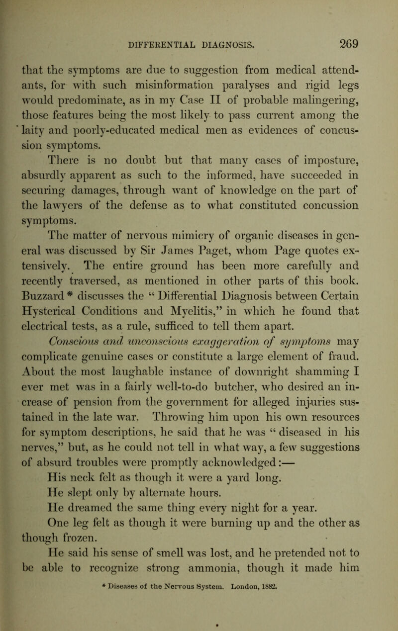 that the symptoms are due to suggestion from medical attend- ants, for with such misinformation paralyses and rigid legs would predominate, as in my Case II of probable malingering, those features being the most likely to pass current among the ‘ laity and poorly-educated medical men as evidences of concus- sion symptoms. There is no doubt but that many cases of imposture, absurdly apparent as such to the informed, have succeeded in securing damages, through want of knowledge on the part of the lawyers of the defense as to what constituted concussion symptoms. The matter of nervous mimicry of organic diseases in gen- eral was discussed by Sir James Paget, whom Page quotes ex- tensively. The entire ground has been more carefully and recently traversed, as mentioned in other parts of this book. Buzzard * discusses the “ Differential Diagnosis between Certain Hysterical Conditions and Myelitis,” in which he found that electrical tests, as a rule, sufficed to tell them apart. Conscious and unconscious exaggeration of symptoms may complicate genuine cases or constitute a large element of fraud. About the most laughable instance of downright shamming I ever met was in a fairly well-to-do butcher, who desired an in- crease of pension from the government for alleged injuries sus- tained in the late war. Throwing him upon his own resources for symptom descriptions, he said that he was “ diseased in his nerves,” but, as he could not tell in what way, a few suggestions of absurd troubles were promptly acknowledged:— His neck felt as though it were a yard long. He slept only by alternate hours. He dreamed the same thing every night for a year. One leg felt as though it were burning up and the other as though frozen. He said his sense of smell was lost, and he pretended not to be able to recognize strong ammonia, though it made him * Diseases of the Nervous System. London, 1882.