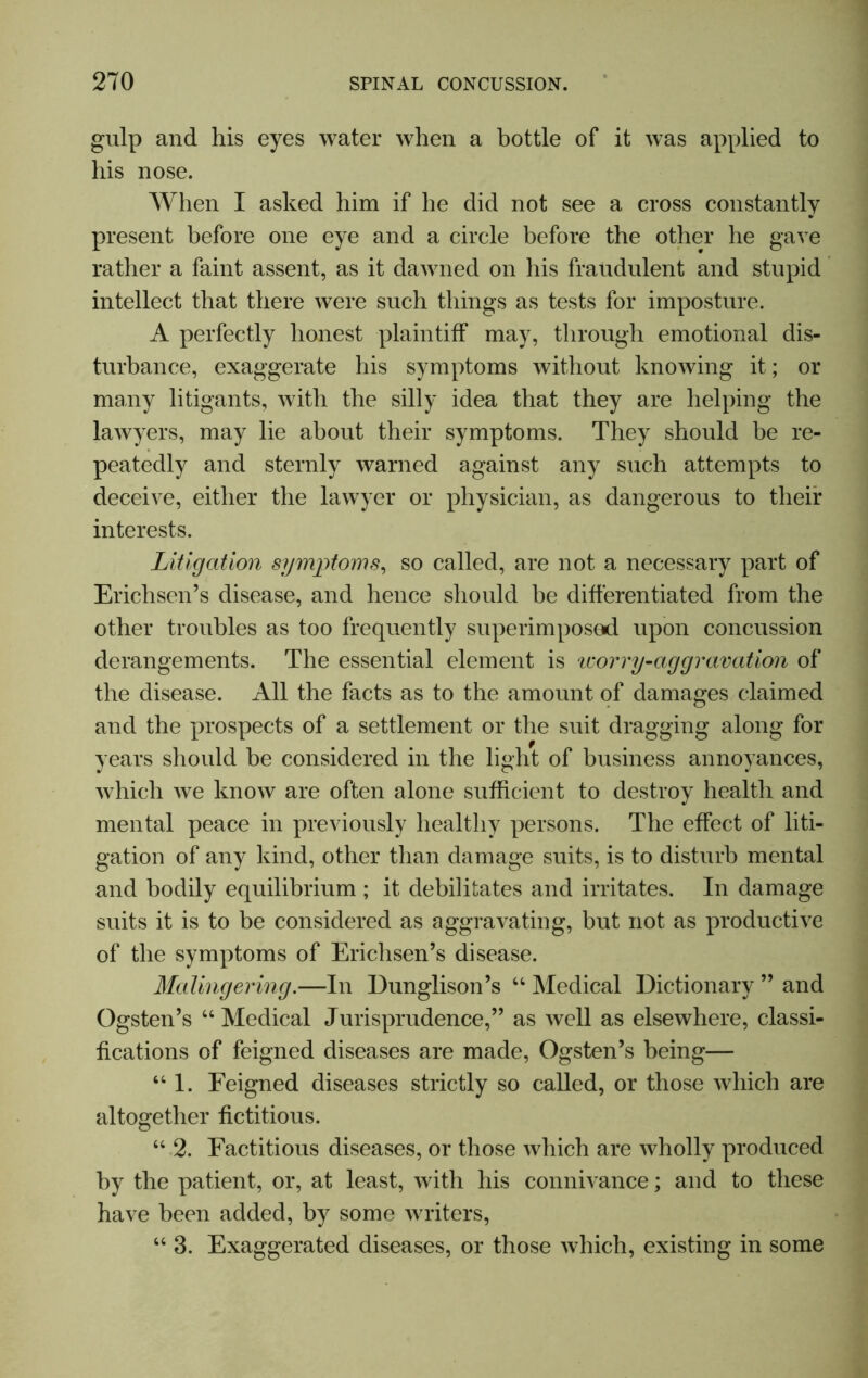 gulp and his eyes water when a bottle of it was applied to his nose. When I asked him if he did not see a cross constantly present before one eye and a circle before the other he gave rather a faint assent, as it dawned on his fraudulent and stupid intellect that there were such things as tests for imposture. A perfectly honest plaintiff may, through emotional dis- turbance, exaggerate his symptoms without knowing it; or many litigants, with the silly idea that they are helping the lawyers, may lie about their symptoms. They should be re- peatedly and sternly warned against any such attempts to deceive, either the lawyer or physician, as dangerous to their interests. Litigation symptoms, so called, are not a necessary part of Erichsen’s disease, and hence should be differentiated from the other troubles as too frequently superimposed upon concussion derangements. The essential element is 'worry-aggravation of the disease. All the facts as to the amount of damages claimed and the prospects of a settlement or the suit dragging along for years should be considered in the light of business annoyances, which we know are often alone sufficient to destroy health and mental peace in previously healthy persons. The effect of liti- gation of any kind, other than damage suits, is to disturb mental and bodily equilibrium ; it debilitates and irritates. In damage suits it is to be considered as aggravating, but not as productive of the symptoms of Erichsen’s disease. Malingering.—In Dunglison’s “ Medical Dictionary ” and Ogsten’s “Medical Jurisprudence,” as well as elsewhere, classi- fications of feigned diseases are made, Ogsten’s being— “ 1. Feigned diseases strictly so called, or those which are altogether fictitious. “ 2. Factitious diseases, or those which are wholly produced by the patient, or, at least, with his connivance; and to these have been added, by some writers, “ 3. Exaggerated diseases, or those which, existing in some
