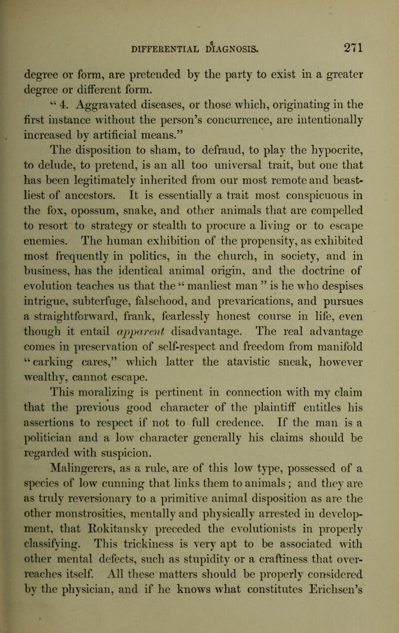 degree or form, are pretended by the party to exist in a greater degree or different form. u 4. Aggravated diseases, or those which, originating in the first instance without the person’s concurrence, are intentionally increased by artificial means.” The disposition to sham, to defraud, to play the hypocrite, to delude, to pretend, is an all too universal trait, but one that has been legitimately inherited from our most remote and beast- liest of ancestors. It is essentially a trait most conspicuous in the fox, opossum, snake, and other animals that are compelled to resort to strategy or stealth to procure a living or to escape enemies. The human exhibition of the propensity, as exhibited most frequently in politics, in the church, in society, and in business, has the identical animal origin, and the doctrine of evolution teaches us that the “ manliest man ” is he who despises intrigue, subterfuge, falsehood, and prevarications, and pursues a straightforward, frank, fearlessly honest course in life, even though it entail apparent disadvantage. The real advantage comes in preservation of self-respect and freedom from manifold “ carking cares,” which latter the atavistic sneak, however wealthy, cannot escape. This moralizing is pertinent in connection with my claim that the previous good character of the plaintiff entitles his assertions to respect if not to full credence. If the man is a politician and a low character generally his claims should be regarded with suspicion. Malingerers, as a rule, are of this low type, possessed of a species of low cunning that links them to animals; and they are as truly reversionary to a primitive animal disposition as are the other monstrosities, mentally and physically arrested in develop- ment, that Rokitansky preceded the evolutionists in properly classifying. This trickiness is very apt to be associated with other mental defects, such as stupidity or a craftiness that over- reaches itself. All these matters should be properly considered by the physician, and if he knows what constitutes Erichsen’s