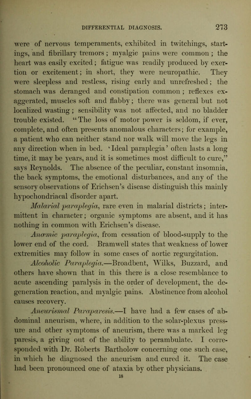 were of nervous temperaments, exhibited in twitchings, start- ings, and fibrillary tremors ; myalgic pains were common ; the heart was easily excited; fatigue was readily produced by exer- tion or excitement; in short, they were neuropathic. They were sleepless and restless, rising early and unrefreshed; the stomach was deranged and constipation common ; reflexes ex- aggerated, muscles soft and flabby; there was general but not localized wasting; sensibility was not affected, and no bladder trouble existed. “The loss of motor power is seldom, if ever, complete, and often presents anomalous characters; for example, a patient who can neither stand nor walk will move the legs in any direction when in bed. 1 Ideal paraplegia’ often lasts a long time, it may be years, and it is sometimes most difficult to cure,” says Reynolds. The absence of the peculiar, constant insomnia, the back symptoms, the emotional disturbances, and any of the sensory observations of Erichsen’s disease distinguish this mainly hypochondriacal disorder apart. Malarial paraplegia, rare even in malarial districts; inter- mittent in character; organic symptoms are absent, and it has nothing in common with Erichsen’s disease. Anaemic paraplegia, from cessation of blood-supply to the lower end of the cord. Bramwell states that weakness of lower extremities may follow in some cases of aortic regurgitation. Alcoholic Paraplegia.—Broadbent, Wilks, Buzzard, and others have shown that in this there is a close resemblance to acute ascending paralysis in the order of development, the de- generation reaction, and myalgic pains. Abstinence from alcohol causes recovery. Aneurismal Paraparesis.—I have had a few cases of ab- dominal aneurism, where, in addition to the solar-plexus press- ure and other symptoms of aneurism, there was a marked leg paresis, a giving out of the ability to perambulate. I corre- sponded with Dr. Roberts Bartliolow concerning one such case, in which he diagnosed the aneurism and cured it. The case had been pronounced one of ataxia by other physicians. 18