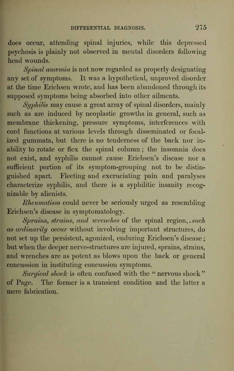 does occur, attending spinal injuries, while this depressed psychosis is plainly not observed in mental disorders following head wounds. Spinal anaemia is not now regarded as properly designating any set of symptoms. It was a hypothetical, unproved disorder at the time Erichsen wrote, and has been abandoned through its supposed symptoms being absorbed into other ailments. Syphilis may cause a great array of spinal disorders, mainly such as are induced by neoplastic growths in general, such as membrane thickening, pressure symptoms, interferences with cord functions at various levels through disseminated or focal- ized gummata, but there is no tenderness of the back nor in- ability to rotate or flex the spinal column; the insomnia does not exist, and syphilis cannot cause Erichsen’s disease nor a sufficient portion of its symptom-grouping not to be distin- guished apart. Fleeting and excruciating pain and paralyses characterize syphilis, and there is a syphilitic insanity recog- nizable by alienists. Rheumatism could never be seriously urged as resembling Erichsen’s disease in symptomatology. Sprains, strains, and wrenches of the spinal region,. such as ordinarily occur without involving important structures, do not set up the persistent, agonized, enduring Erichsen’s disease; but when the deeper nerve-structures are injured, sprains, strains, and wrenches are as potent as blows upon the back or general concussion in instituting concussion symptoms. Surgical shock is often confused with the 44 nervous shock ” of Page. The former is a transient condition and the latter a mere fabrication.