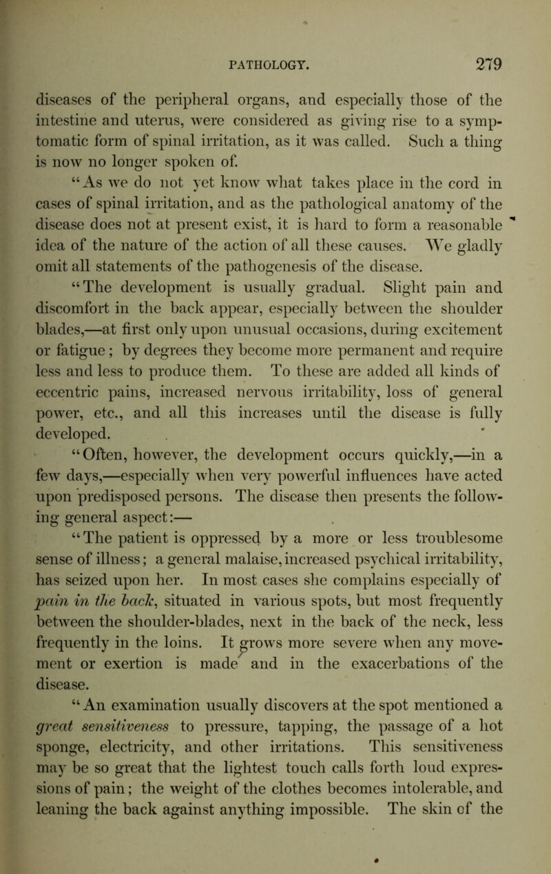 diseases of the peripheral organs, and especially those of the intestine and uterus, were considered as giving rise to a symp- tomatic form of spinal irritation, as it was called. Such a thing is now no longer spoken of. “As we do not yet know what takes place in the cord in cases of spinal irritation, and as the pathological anatomy of the disease does not at present exist, it is hard to form a reasonable idea of the nature of the action of all these causes. We gladly omit all statements of the pathogenesis of the disease. “The development is usually gradual. Slight pain and discomfort in the back appear, especially between the shoulder blades,—at first only upon unusual occasions, during excitement or fatigue; by degrees they become more permanent and require less and less to produce them. To these are added all kinds of eccentric pains, increased nervous irritability, loss of general power, etc., and all this increases until the disease is fully developed. “Often, however, the development occurs quickly,—in a few days,—especially when very powerful influences have acted upon predisposed persons. The disease then presents the follow- ing general aspect:— “ The patient is oppressed by a more or less troublesome sense of illness; a general malaise, increased psychical irritability, has seized upon her. In most cases she complains especially of pain in the bach, situated in various spots, but most frequently between the shoulder-blades, next in the back of the neck, less frequently in the loins. It j^rows more severe when any move- ment or exertion is made and in the exacerbations of the disease. “An examination usually discovers at the spot mentioned a great sensitiveness to pressure, tapping, the passage of a hot sponge, electricity, and other irritations. This sensitiveness may be so great that the lightest touch calls forth loud expres- sions of pain; the weight of the clothes becomes intolerable, and leaning the back against anything impossible. The skin of the