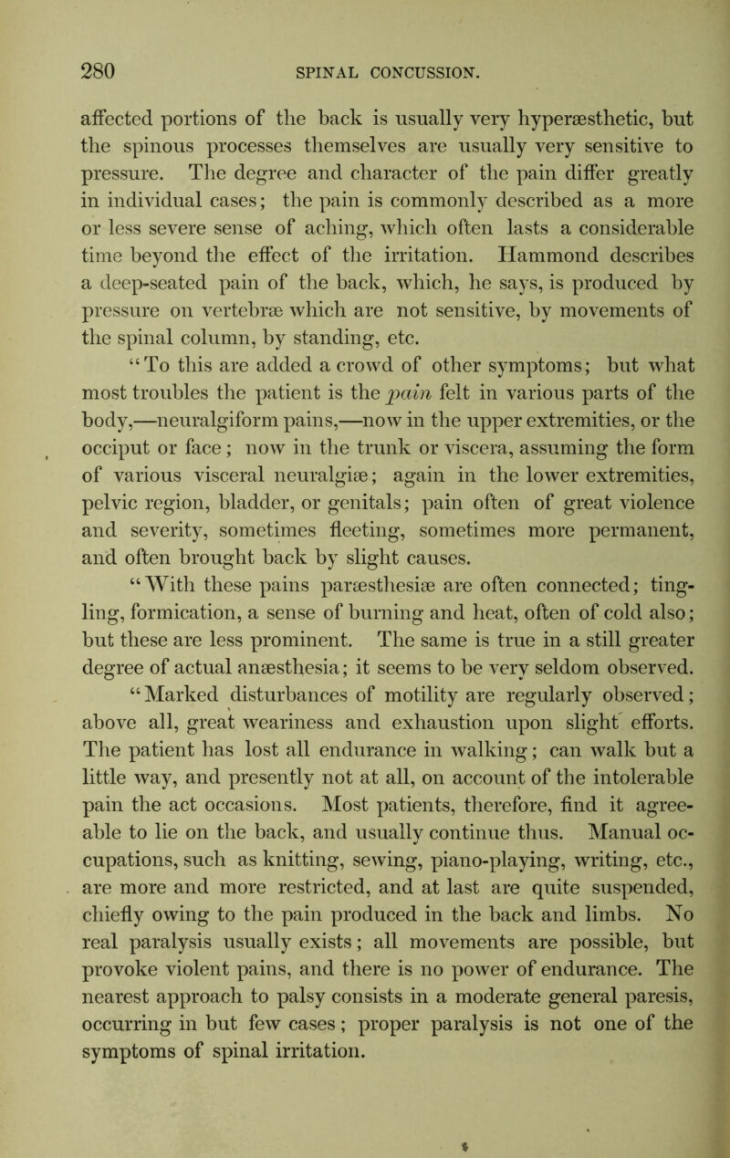 affected portions of the back is usually very hyperaesthetic, but the spinous processes themselves are usually very sensitive to pressure. The degree and character of the pain differ greatly in individual cases; the pain is commonly described as a more or less severe sense of aching, which often lasts a considerable time beyond the effect of the irritation. Hammond describes a deep-seated pain of the back, which, he says, is produced by pressure on vertebrae which are not sensitive, by movements of the spinal column, by standing, etc. “To this are added a crowd of other symptoms; but what most troubles the patient is the pain felt in various parts of the body,—-neuralgiform pains,—now in the upper extremities, or the occiput or face ; now in the trunk or viscera, assuming the form of various visceral neuralgiae; again in the lower extremities, pelvic region, bladder, or genitals; pain often of great violence and severity, sometimes fleeting, sometimes more permanent, and often brought back by slight causes. “With these pains paraesthesiae are often connected; ting- ling, formication, a sense of burning and heat, often of cold also; but these are less prominent. The same is true in a still greater degree of actual anaesthesia; it seems to be very seldom observed. “ Marked disturbances of motility are regularly observed; above all, great weariness and exhaustion upon slight efforts. The patient has lost all endurance in walking; can walk but a little way, and presently not at all, on account of the intolerable pain the act occasions. Most patients, therefore, find it agree- able to lie on the back, and usually continue thus. Manual oc- cupations, such as knitting, sewing, piano-playing, writing, etc., are more and more restricted, and at last are quite suspended, chiefly owing to the pain produced in the back and limbs. No real paralysis usually exists; all movements are possible, but provoke violent pains, and there is no power of endurance. The nearest approach to palsy consists in a moderate general paresis, occurring in but few cases; proper paralysis is not one of the symptoms of spinal irritation.