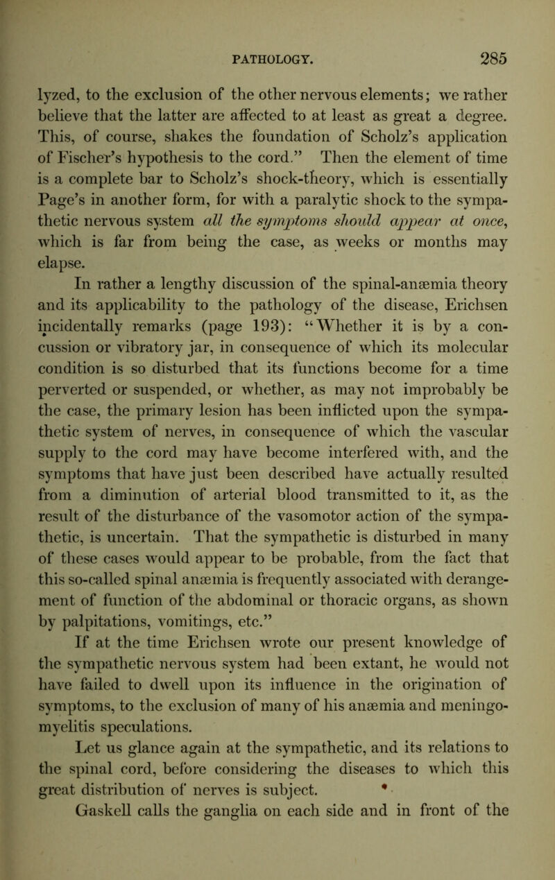 lyzed, to the exclusion of the other nervous elements; we rather believe that the latter are affected to at least as great a degree. This, of course, shakes the foundation of Scholz’s application of Fischer’s hypothesis to the cord.” Then the element of time is a complete bar to Scholz’s shock-theory, which is essentially Page’s in another form, for with a paralytic shock to the sympa- thetic nervous system all the symptoms should appear at once, which is far from being the case, as weeks or months may elapse. In rather a lengthy discussion of the spinal-anaemia theory and its applicability to the pathology of the disease, Erichsen incidentally remarks (page 193): “Whether it is by a con- cussion or vibratory jar, in consequence of which its molecular condition is so disturbed that its functions become for a time perverted or suspended, or whether, as may not improbably be the case, the primary lesion has been inflicted upon the sympa- thetic system of nerves, in consequence of which the vascular supply to the cord may have become interfered with, and the symptoms that have just been described have actually resulted from a diminution of arterial blood transmitted to it, as the result of the disturbance of the vasomotor action of the sympa- thetic, is uncertain. That the sympathetic is disturbed in many of these cases would appear to be probable, from the fact that this so-called spinal anaemia is frequently associated with derange- ment of function of the abdominal or thoracic organs, as shown by palpitations, vomitings, etc.” If at the time Erichsen wrote our present knowledge of the sympathetic nervous system had been extant, he would not have failed to dwell upon its influence in the origination of symptoms, to the exclusion of many of his anaemia and meningo- myelitis speculations. Let us glance again at the sympathetic, and its relations to the spinal cord, before considering the diseases to which this great distribution of nerves is subject. # Gaskell calls the ganglia on each side and in front of the