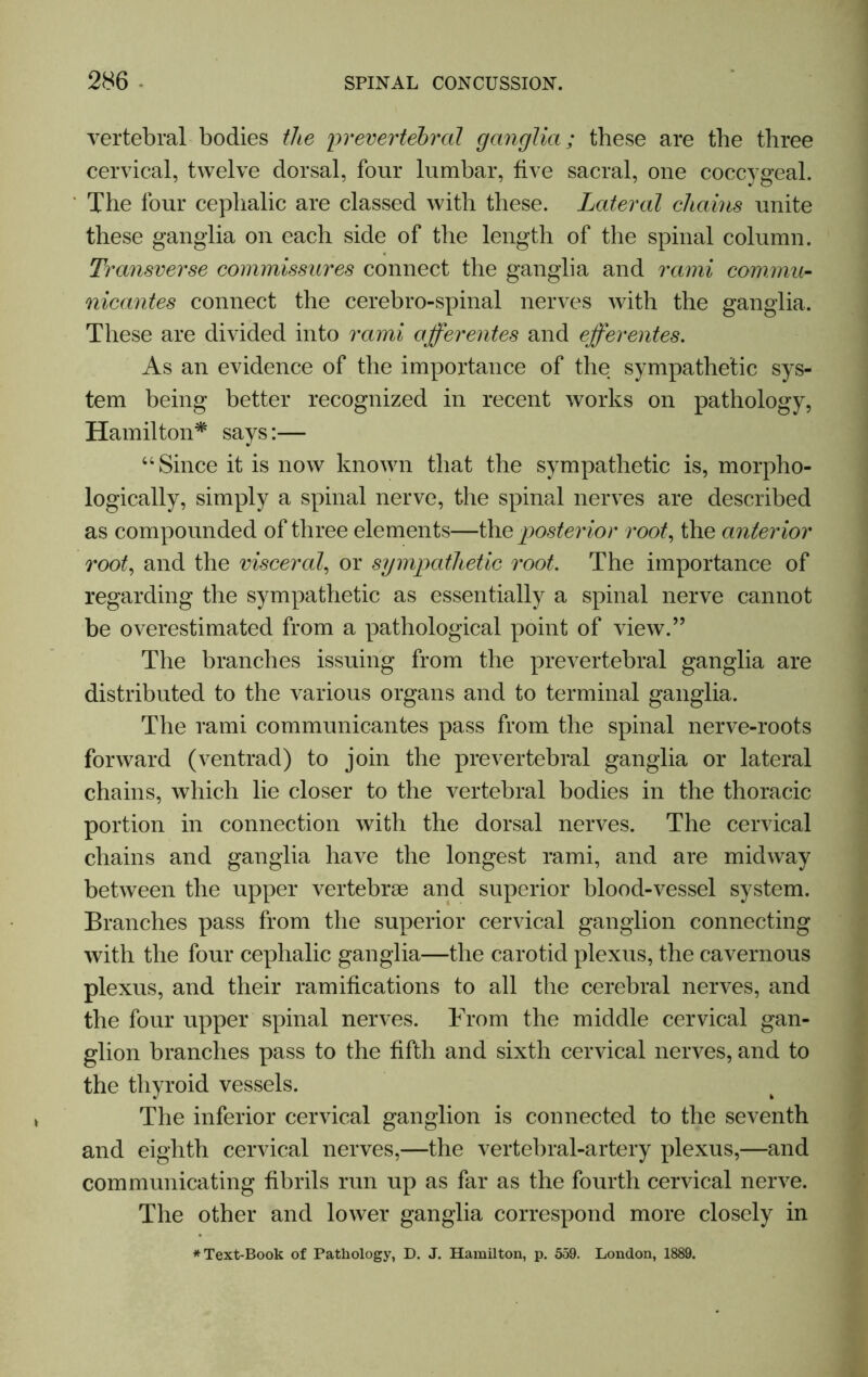 vertebral bodies the prevertebral ganglia; these are the three cervical, twelve dorsal, four lumbar, five sacral, one coccygeal. The four cephalic are classed with these. Lateral chains unite these ganglia on each side of the length of the spinal column. Transverse commissures connect the ganglia and rami commit- nicantes connect the cerebro-spinal nerves with the ganglia. These are divided into rami afferentes and efferentes. As an evidence of the importance of the sympathetic sys- tem being better recognized in recent works on pathology, Hamilton* says:— “ Since it is now known that the sympathetic is, morpho- logically, simply a spinal nerve, the spinal nerves are described as compounded of three elements—the posterior root, the anterior root, and the visceral, or sympathetic root. The importance of regarding the sympathetic as essentially a spinal nerve cannot be overestimated from a pathological point of view.” The branches issuing from the prevertebral ganglia are distributed to the various organs and to terminal ganglia. The rami communicantes pass from the spinal nerve-roots forward (ventrad) to join the prevertebral ganglia or lateral chains, which lie closer to the vertebral bodies in the thoracic portion in connection with the dorsal nerves. The cervical chains and ganglia have the longest rami, and are midway between the upper vertebrae and superior blood-vessel system. Branches pass from the superior cervical ganglion connecting with the four cephalic ganglia—the carotid plexus, the cavernous plexus, and their ramifications to all the cerebral nerves, and the four upper spinal nerves. From the middle cervical gan- glion branches pass to the fifth and sixth cervical nerves, and to the thyroid vessels. The inferior cervical ganglion is connected to the seventh and eighth cervical nerves,—the vertebral-artery plexus,—and communicating fibrils run up as far as the fourth cervical nerve. The other and lower ganglia correspond more closely in * Text-Book of Pathology, D. J. Hamilton, p. 559. London, 1889.