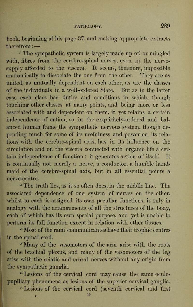 book, beginning at his page 37, and making appropriate extracts therefrom :— “The sympathetic system is largely made up of, or mingled with, fibres from the cerebro-spinal nerves, even in the nerve- supply afforded to the viscera. It seems, therefore, impossible anatomically to dissociate the one from the other. They are as united, as mutually dependent on each other, as are the classes of the individuals in a well-ordered State. But as in the latter case each class has duties and conditions in which, though touching other classes at many points, and being more or less associated with and dependent on them, it yet retains a certain independence of action, so in the exquisitely-ordered and bal- anced human frame the sympathetic nervous system, though de- pending much for some of its usefulness and power on its rela- tions with the cerebro-spinal axis, has in its influence on the circulation and on the viscera connected with organic life a cer- tain independence of function : it generates action of itself. It is continually not merely a nerve, a conductor, a humble hand- maid of the cerebro-spinal axis, but in all essential points a nerve-centre. “The truth lies,as it so often does, in the middle line. The associated dependence of one system of nerves on the other, whilst to each is assigned its own peculiar functions, is only in analogy with the arrangements of all the structures of the body, each of which has its own special purpose, and yet is unable to perform its full function except in relation with other tissues. “Most of the rami communicantes have their trophic centres in the spinal cord. “Many of the vasomotors of the arm arise with the roots of the brachial plexus, and many of the vasomotors of the leg arise with the sciatic and crural nerves without any origin from the sympathetic ganglia. “ Lesions of the cervical cord may cause the same oculo- pupillary phenomena as lesions of the superior cervical ganglia. “Lesions of the cervical cord (seventh cervical and first 19 t