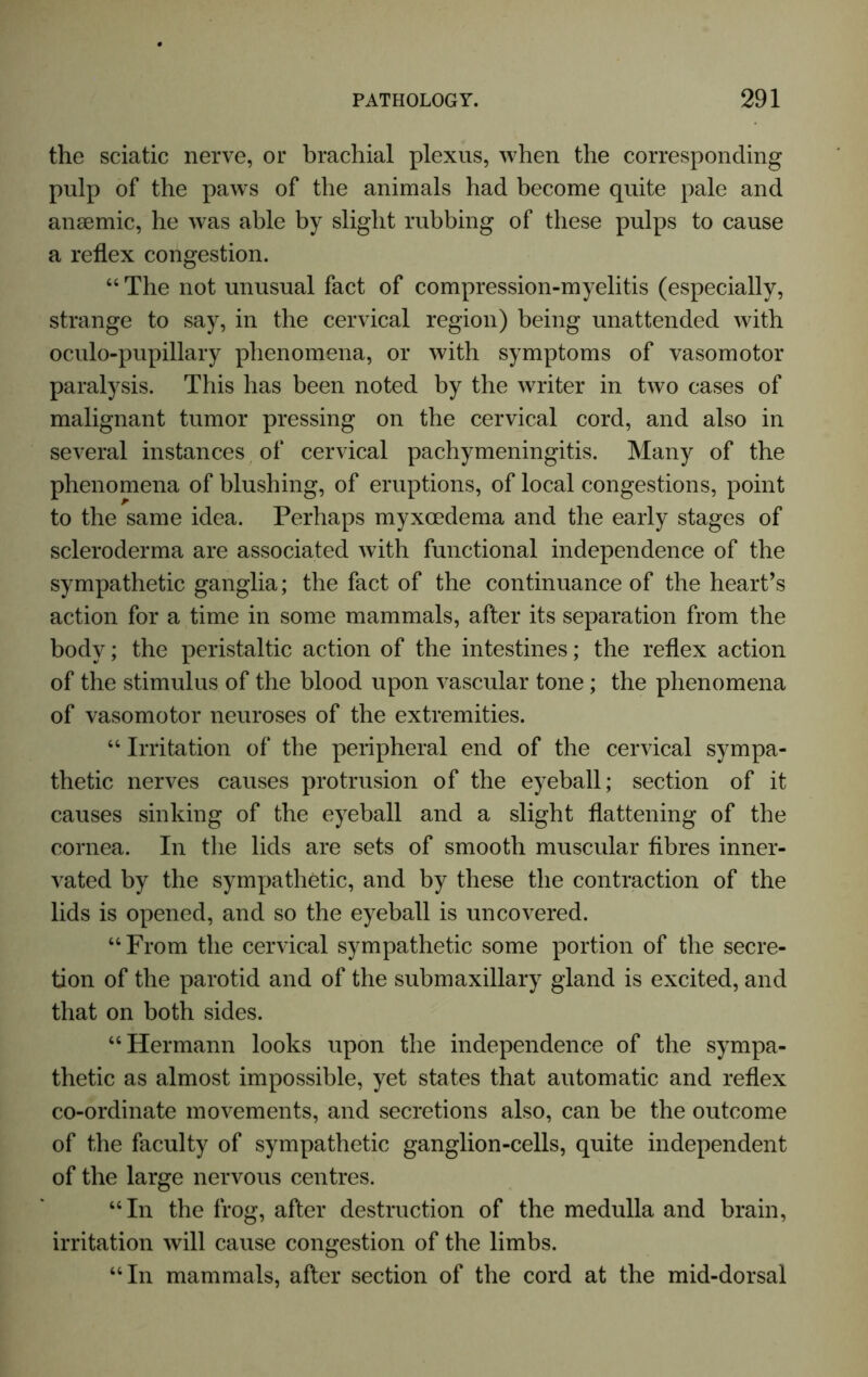 the sciatic nerve, or brachial plexus, when the corresponding pulp of the paws of the animals had become quite pale and anaemic, he was able by slight rubbing of these pulps to cause a reflex congestion. 44 The not unusual fact of compression-myelitis (especially, strange to say, in the cervical region) being unattended with oculo-pupillary phenomena, or with symptoms of vasomotor paralysis. This has been noted by the writer in two cases of malignant tumor pressing on the cervical cord, and also in several instances of cervical pachymeningitis. Many of the phenomena of blushing, of eruptions, of local congestions, point to the same idea. Perhaps myxcedema and the early stages of scleroderma are associated with functional independence of the sympathetic ganglia; the fact of the continuance of the heart’s action for a time in some mammals, after its separation from the body; the peristaltic action of the intestines; the reflex action of the stimulus of the blood upon vascular tone; the phenomena of vasomotor neuroses of the extremities. 44 Irritation of the peripheral end of the cervical sympa- thetic nerves causes protrusion of the eyeball; section of it causes sinking of the eyeball and a slight flattening of the cornea. In the lids are sets of smooth muscular fibres inner- vated by the sympathetic, and by these the contraction of the lids is opened, and so the eyeball is uncovered. “From the cervical sympathetic some portion of the secre- tion of the parotid and of the submaxillary gland is excited, and that on both sides. 44 Hermann looks upon the independence of the sympa- thetic as almost impossible, yet states that automatic and reflex co-ordinate movements, and secretions also, can be the outcome of the faculty of sympathetic ganglion-cells, quite independent of the large nervous centres. 44 In the frog, after destruction of the medulla and brain, irritation will cause congestion of the limbs. 44 In mammals, after section of the cord at the mid-dorsal