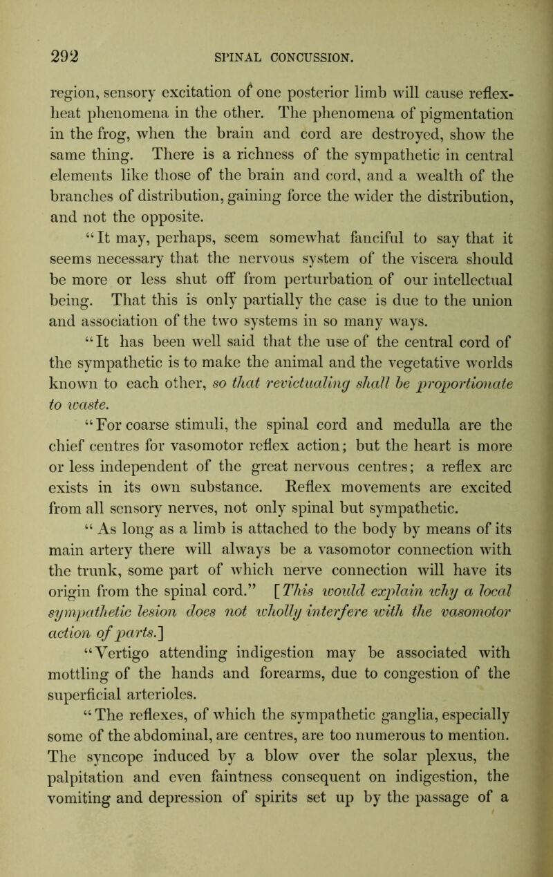 region, sensory excitation of one posterior limb will cause reflex- lieat phenomena in the other. The phenomena of pigmentation in the frog, when the brain and cord are destroyed, show the same thing. There is a richness of the sympathetic in central elements like those of the brain and cord, and a wealth of the branches of distribution, gaining force the wider the distribution, and not the opposite. “It may, perhaps, seem somewhat fanciful to say that it seems necessary that the nervous system of the viscera should be more or less shut off from perturbation of our intellectual being. That this is only partially the case is due to the union and association of the two systems in so many ways. “It has been well said that the use of the central cord of the sympathetic is to make the animal and the vegetative worlds known to each other, so that revictualing shall he proportionate to icaste. “ For coarse stimuli, the spinal cord and medulla are the chief centres for vasomotor reflex action; but the heart is more or less independent of the great nervous centres; a reflex arc exists in its own substance. Reflex movements are excited from all sensory nerves, not only spinal but sympathetic. “ As long as a limb is attached to the body by means of its main artery there will always be a vasomotor connection with the trunk, some part of which nerve connection will have its origin from the spinal cord.” [ This ivould explain ichy a local sympathetic lesion does not 'wholly interfere icith the vasomotor action of parts.] “Vertigo attending indigestion may be associated with mottling of the hands and forearms, due to congestion of the superficial arterioles. “The reflexes, of which the sympathetic ganglia, especially some of the abdominal, are centres, are too numerous to mention. The syncope induced by a blow over the solar plexus, the palpitation and even faintness consequent on indigestion, the vomiting and depression of spirits set up by the passage of a