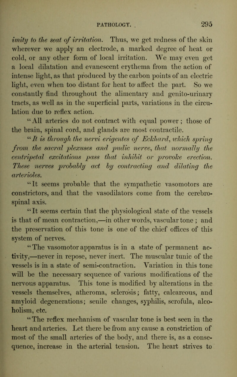 imity to the seat of irritation. Thus, we get redness of the skin wherever we apply an electrode, a marked degree of heat or cold, or any other form of local irritation. We may even get a local dilatation and evanescent erythema from the action of intense light, as that produced by the carbon points of an electric light, even when too distant for heat to1 affect the part. So we constantly find throughout the alimentary and genito-urinary tracts, as well as in the superficial parts, variations in the circu- lation due to reflex action. “ All arteries do not contract with equal power ; those of the brain, spinal cord, and glands are most contractile. “It is through the nervi erigentes of Eckhard, which spring from the sacral plexuses and pudic nerve, that normally the centripetal excitations pass that inhibit or provoke erection. These nerves probably act by contracting and dilating the arterioles. “It seems probable that the sympathetic vasomotors are constrictors, and that the vasodilators come from the cerebro- spinal axis. “It seems certain that the physiological state of the vessels is that of mean contraction,—in other words, vascular tone ; and the preservation of this tone is one of the chief offices of this system of nerves. “ The vasomotor apparatus is in a state of permanent ac- tivity,—never in repose, never inert. The muscular tunic of the vessels is in a state of semi-contraction. Variation in this tone will be the necessary sequence of various modifications of the nervous apparatus. This tone is modified by alterations in the vessels themselves, atheroma, sclerosis; fatty, calcareous, and amyloid degenerations; senile changes, syphilis, scrofula, alco- holism, etc. “The reflex mechanism of vascular tone is best seen in the heart and arteries. Let there be from any cause a constriction of most of the small arteries of the body, and there is, as a conse- quence, increase in the arterial tension. The heart strives to