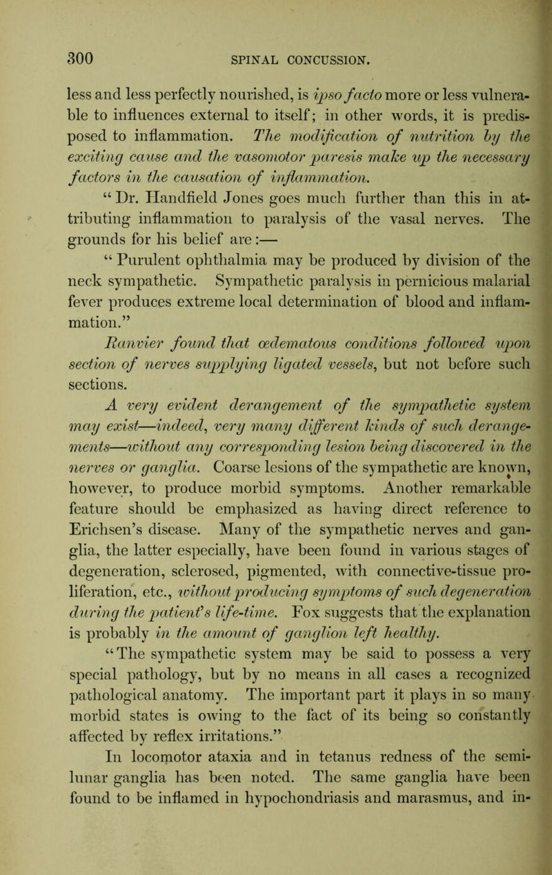 less and less perfectly nourished, is ipso facto more or less vulnera- ble to influences external to itself; in other words, it is predis- posed to inflammation. The modification of nutrition by the exciting cause and the vasomotor paresis make up the necessary factors in the causation of inflammation. 44 Dr. Handfield Jones goes much further than this in at- tributing inflammation to paralysis of the vasal nerves. The grounds for his belief are :— 44 Purulent ophthalmia may be produced by division of the neck sympathetic. Sympathetic paralysis in pernicious malarial fever produces extreme local determination of blood and inflam- mation.’’ Ranvier found that oedematous conditions followed upon section of nerves supplying ligated vessels, but not before such sections. A very evident derangement of the sympathetic system may exist—indeed, very many different kinds of such derange- ments—without any corresponding lesion being discovered in the nerves or ganglia. Coarse lesions of the sympathetic are known, however, to produce morbid symptoms. Another remarkable feature should be emphasized as having direct reference to Erichsen’s disease. Many of the sympathetic nerves and gan- glia, the latter especially, have been found in various stages of degeneration, sclerosed, pigmented, with connective-tissue pro- liferation, etc., without producing symptoms of such degeneration during the patienfs life-time. Fox suggests that the explanation is probably in the amount of ganglion left healthy. 44 The sympathetic system may be said to possess a very special pathology, but by no means in all cases a recognized pathological anatomy. The important part it plays in so many morbid states is owing to the fact of its being so constantly affected by reflex irritations.” In locomotor ataxia and in tetanus redness of the semi- lunar ganglia has been noted. The same ganglia have been found to be inflamed in hypochondriasis and marasmus, and in-