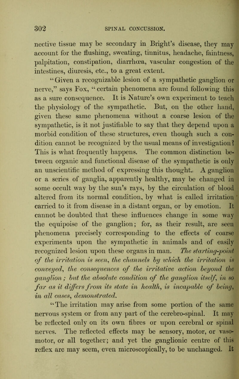 nective tissue may be secondary in Bright’s disease, they may account for the flushing, sweating, tinnitus, headache, faintness, palpitation, constipation, diarrhoea, vascular congestion of the intestines, diuresis, etc., to a great extent. “ Given a recognizable lesion of a sympathetic ganglion or nerve,” says Fox, “ certain phenomena are found following this as a sure consequence. It is Nature’s own experiment to teach the physiology of the sympathetic. But, on the other hand, given these same phenomena without a coarse lesion of the sympathetic, is it not justifiable to say that they depend upon a morbid condition of these structures, even though such a con- dition cannot be recognized by the usual means of investigation \ This is what frequently happens. The common distinction be- tween organic and functional disease of the sympathetic is only an unscientific method of expressing this thought., A ganglion or a series of ganglia, apparently healthy, may be changed in some occult way by the sun’s rays, by the circulation of blood altered from its normal condition, by what is called irritation carried to it from disease in a distant organ, or by emotion. It cannot be doubted that these influences change in some way the equipoise of the ganglion; for, as their result, are seen phenomena precisely corresponding to the effects of coarse experiments upon the sympathetic in animals and of easily recognized lesion upon these organs in man. The starting-point of the irritation is seen, the channels by which the irritation is conveyed, the consequences of the irritative action beyond the ganglion ; but the absolute condition of the ganglion itself in so far as it differs from its state in health, is incapable of being, in all cases, demonstrated. “The irritation may arise from some portion of the same nervous system or from any part of the cerebro-spinal. It may be reflected only on its own fibres or upon cerebral or spinal nerves. The reflected effects may be sensory, motor, or vaso- motor, or all together; and yet the ganglionic centre of this reflex arc may seem, even microscopically, to be unchanged. It