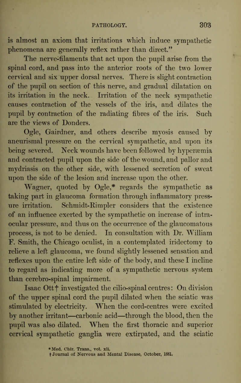 is almost an axiom that irritations which induce sympathetic phenomena are generally reflex rather than direct.” The nerve-filaments that act upon the pupil arise from the spinal cord, and pass into the anterior roots of the two lower cervical and six upper dorsal nerves. There is slight contraction of the pupil on section of this nerve, and gradual dilatation on its irritation in the neck. Irritation of the neck sympathetic causes contraction of the vessels of the iris, and dilates the pupil by contraction of the radiating fibres of the iris. Such are the views of Bonders. Ogle, Gairdner, and others describe myosis caused by aneurismal pressure on the cervical sympathetic, and upon its being severed. Neck wounds have been followed by hypersemia and contracted pupil upon the side of the wound, and pallor and mydriasis on the other side, with lessened secretion of sweat upon the side of the lesion and increase upon the other. Wagner, quoted by Ogle,* regards the sympathetic as taking part in glaucoma formation through inflammatory press- ure irritation. Schmidt-Rimpler considers that the existence of an influence exerted by the sympathetic on increase of intra- ocular pressure, and thus on the occurrence of the glaucomatous process, is not to be denied. In consultation with Dr. William F. Smith, the Chicago oculist, in a contemplated iridectomy to relieve a left glaucoma, we found slightly lessened sensation and reflexes upon the entire left side of the body, and these I incline to regard as indicating more of a sympathetic nervous system than cerebro-spinal impairment. Isaac Ottf investigated the cilio-spinal centres: Oil division of the upper spinal cord the pupil dilated when the sciatic was stimulated by electricity. When the cord-centres were excited by another irritant—carbonic acid—through the blood, then the pupil was also dilated. When the first thoracic and superior cervical sympathetic ganglia were extirpated, and the sciatic *Med. Chir. Trans., vol. xli. f Journal of Nervous and Mental Disease, October, 1881.