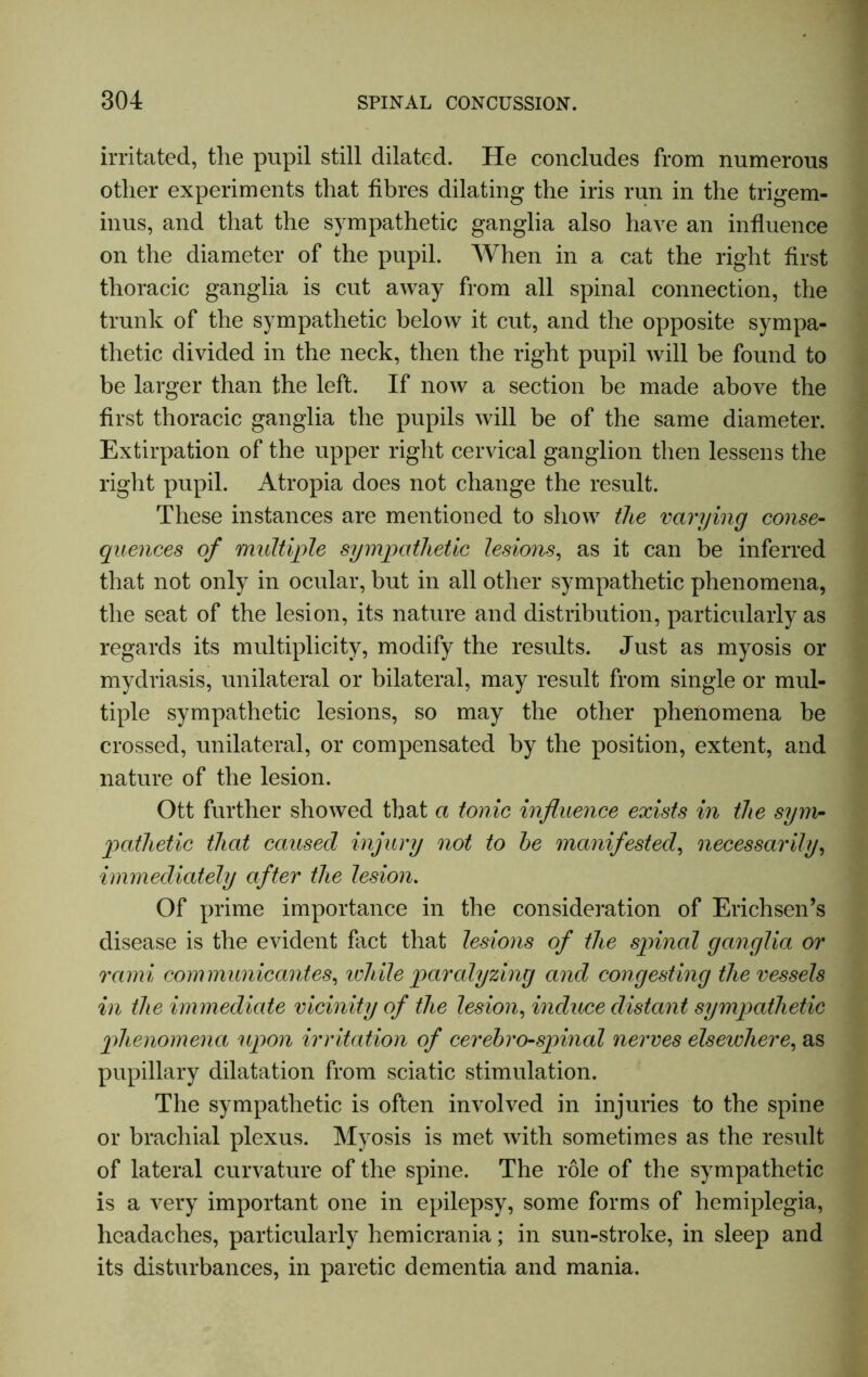 irritated, the pupil still dilated. He concludes from numerous other experiments that fibres dilating the iris run in the trigem- inus, and that the sympathetic ganglia also have an influence on the diameter of the pupil. When in a cat the right first thoracic ganglia is cut away from all spinal connection, the trunk of the sympathetic below it cut, and the opposite sympa- thetic divided in the neck, then the right pupil will be found to be larger than the left. If now a section be made above the first thoracic ganglia the pupils will be of the same diameter. Extirpation of the upper right cervical ganglion then lessens the right pupil. Atropia does not change the result. These instances are mentioned to show the varying conse- quences of multiple sympathetic lesions, as it can be inferred that not only in ocular, but in all other sympathetic phenomena, the seat of the lesion, its nature and distribution, particularly as regards its multiplicity, modify the results. Just as myosis or mydriasis, unilateral or bilateral, may result from single or mul- tiple sympathetic lesions, so may the other phenomena be crossed, unilateral, or compensated by the position, extent, and nature of the lesion. Ott further showed that a tonic influence exists in the sym- pathetic that caused injury not to he manifested, necessarily, immediately after the lesion. Of prime importance in the consideration of Erichsen’s disease is the evident fact that lesions of the spinal ganglia or rami communicantes, ivhile paralyzing and congesting the vessels in the immediate vicinity of the lesion, induce distant sympathetic phenomena upon irritation of cerebro-spinal nerves elsewhere, as pupillary dilatation from sciatic stimulation. The sympathetic is often involved in injuries to the spine or brachial plexus. Myosis is met with sometimes as the result of lateral curvature of the spine. The role of the sympathetic is a very important one in epilepsy, some forms of hemiplegia, headaches, particularly hemicrania; in sun-stroke, in sleep and its disturbances, in paretic dementia and mania.