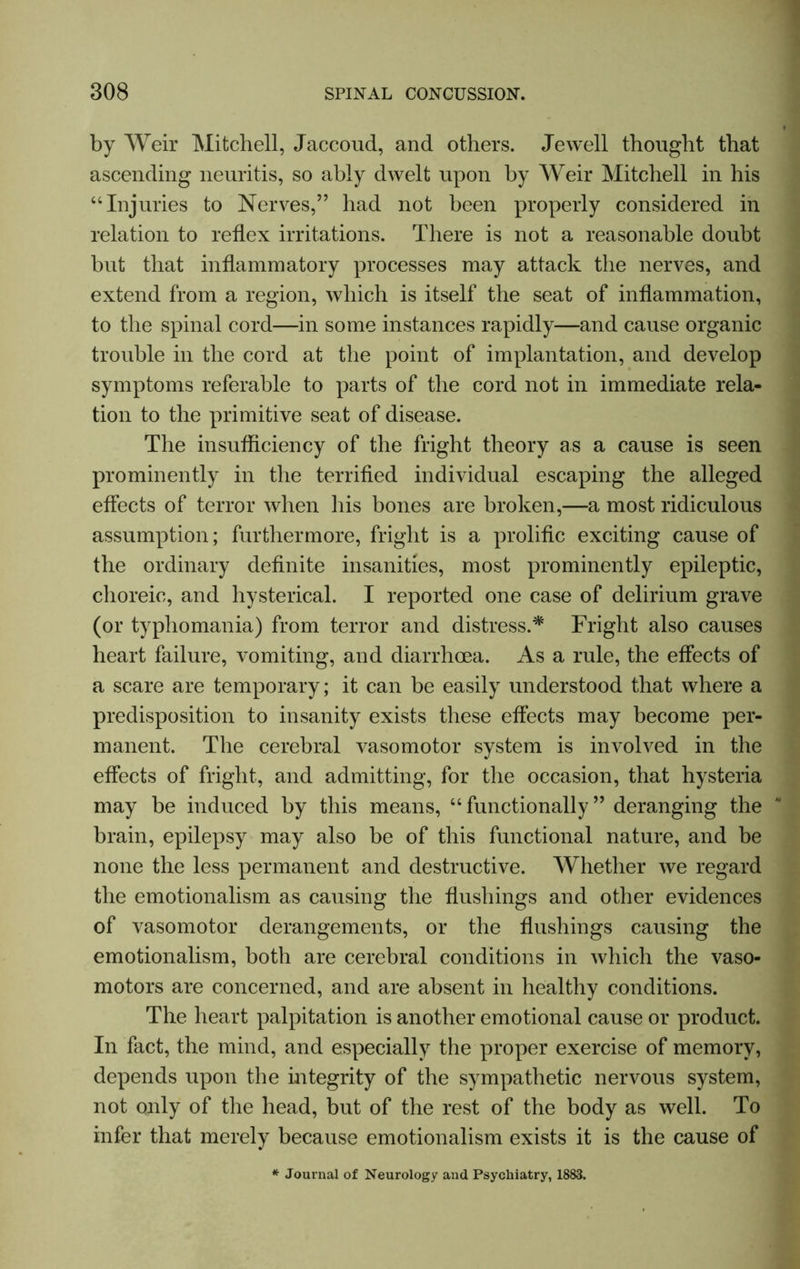 by Weir Mitchell, Jaccoud, and others. Jewell thought that ascending neuritis, so ably dwelt upon by Weir Mitchell in his “Injuries to Nerves,” had not been properly considered in relation to reflex irritations. There is not a reasonable doubt but that inflammatory processes may attack the nerves, and extend from a region, which is itself the seat of inflammation, to the spinal cord—in some instances rapidly—and cause organic trouble in the cord at the point of implantation, and develop symptoms referable to parts of the cord not in immediate rela- tion to the primitive seat of disease. The insufficiency of the fright theory as a cause is seen prominently in the terrified individual escaping the alleged effects of terror when his bones are broken,—a most ridiculous assumption; furthermore, fright is a prolific exciting cause of the ordinary definite insanities, most prominently epileptic, choreic, and hysterical. I reported one case of delirium grave (or typliomania) from terror and distress.* Fright also causes heart failure, vomiting, and diarrhoea. As a rule, the effects of a scare are temporary; it can be easily understood that where a predisposition to insanity exists these effects may become per- manent. The cerebral vasomotor system is involved in the effects of fright, and admitting, for the occasion, that hysteria may be induced by this means, “functionally” deranging the brain, epilepsy may also be of this functional nature, and be none the less permanent and destructive. Whether we regard the emotionalism as causing the flushings and other evidences of vasomotor derangements, or the flushings causing the emotionalism, both are cerebral conditions in which the vaso- motors are concerned, and are absent in healthy conditions. The heart palpitation is another emotional cause or product. In fact, the mind, and especially the proper exercise of memory, depends upon the integrity of the sympathetic nervous system, not only of the head, but of the rest of the body as well. To infer that merely because emotionalism exists it is the cause of * Journal of Neurology and Psychiatry, 1883.