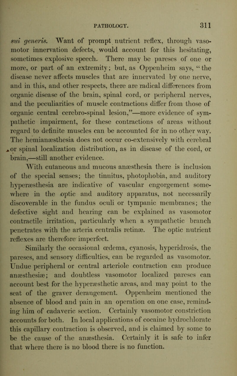 sui generis. Want of prompt nutrient reflex, through vaso- motor innervation defects, would account for this hesitating, sometimes explosive speech. There may be pareses of one or more, or part of an extremity; but, as Oppenheim says, “ the disease never affects muscles that are innervated by one nerve, and in this, and other respects, there are radical differences from organic disease of the brain, spinal cord, or peripheral nerves, and the peculiarities of muscle contractions differ from those of organic central cerebro-spinal lesion,”—more evidence of sym- pathetic impairment, for these contractions of areas without regard to definite muscles can be accounted for in no other way. The hemiansesthesia does not occur co-extensively with cerebral >or spinal localization distribution, as in disease of the cord, or brain,—still another evidence. With cutaneous and mucous anaesthesia there is inclusion of the special senses; the tinnitus, photophobia, and auditory hyperaesthesia are indicative of vascular engorgement some- where in the optic and auditory apparatus, not necessarily discoverable in the fundus oculi or tympanic membranes; the defective sight and hearing can be explained as vasomotor contractile irritation, particularly when a sympathetic branch penetrates with the arteria centralis retinae. The optic nutrient reflexes are therefore imperfect. Similarly the occasional oedema, cyanosis, hyperidrosis, the pareses, and sensory difficulties, can be regarded as vasomotor. Undue peripheral or central arteriole contraction can produce anaesthesiae; and doubtless vasomotor localized pareses can account best for the hyperaesthetic areas, and may point to the seat of the graver derangement. Oppenheim mentioned the absence of blood and pain in an operation on one case, remind- ing him of cadaveric section. Certainly vasomotor constriction accounts for both. In local applications of cocaine hydro chlorate this capillary contraction is observed, and is claimed by some to be the cause of the anaesthesia. Certainly it is safe to infer that where there is no blood there is no function.