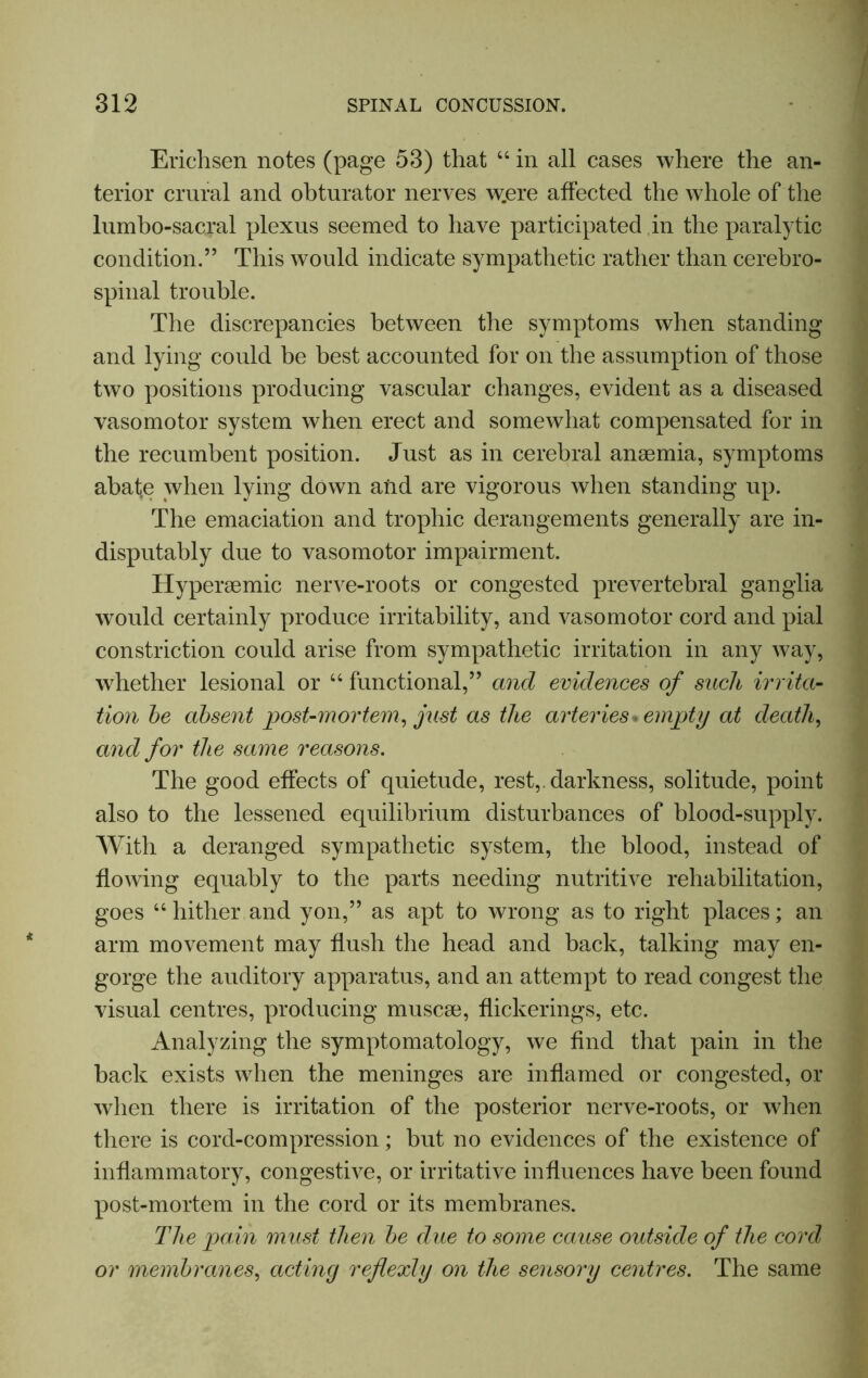 Erichsen notes (page 53) that 44 in all cases where the an- terior crural and obturator nerves w.ere affected the whole of the lumbo-sacral plexus seemed to have participated in the paralytic condition.” This would indicate sympathetic rather than cerebro- spinal trouble. The discrepancies between the symptoms when standing and lying could be best accounted for on the assumption of those two positions producing vascular changes, evident as a diseased vasomotor system when erect and somewhat compensated for in the recumbent position. Just as in cerebral anaemia, symptoms abat.e when lying down and are vigorous when standing up. The emaciation and trophic derangements generally are in- disputably due to vasomotor impairment. Hyperaemic nerve-roots or congested prevertebral ganglia would certainly produce irritability, and vasomotor cord and pial constriction could arise from sympathetic irritation in any way, whether lesional or 44 functional,” and evidences of such irrita- tion be absent post-mortem, just as the arteries* empty at death, and for the same reasons. The good effects of quietude, rest,, darkness, solitude, point also to the lessened equilibrium disturbances of blood-supply. With a deranged sympathetic system, the blood, instead of flowing equably to the parts needing nutritive rehabilitation, goes 44 hither and yon,” as apt to wrong as to right places; an arm movement may flush the head and back, talking may en- gorge the auditory apparatus, and an attempt to read congest the visual centres, producing muscse, flickerings, etc. Analyzing the symptomatology, we And that pain in the back exists when the meninges are inflamed or congested, or when there is irritation of the posterior nerve-roots, or when there is cord-compression; but no evidences of the existence of inflammatory, congestive, or irritative influences have been found post-mortem in the cord or its membranes. The pain must then be due to some cause outside of the cord or membranes, acting reflexly on the sensory centres. The same